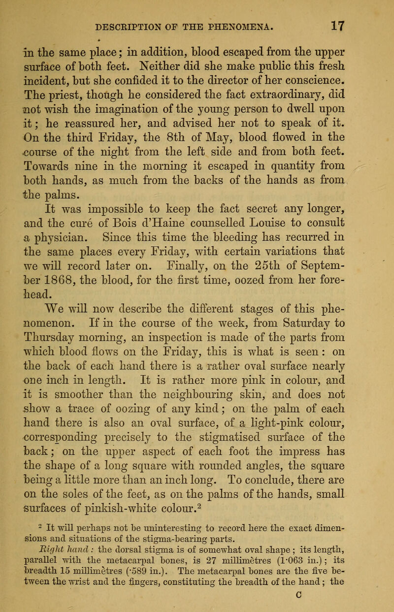 in the same place; in addition, blood escaped from the upper surface of both feet. Neither did she make public this fresh incident, but she confided it to the director of her conscience. The priest, though he considered the fact extraordinary, did ^ot wish the imagination of the young person to dwell upon it; he reassured her, and advised her not to speak of it. On the third Friday, the 8th of May, blood flowed in the ■course of the night from the left side and from both feet. Towards nine in the morning it escaped in quantity from both hands, as much from the backs of the hands as from the palms. It was impossible to keep the fact secret any longer, and the cm^e of Bois d'Haine counselled Louise to consult a physician. Since this time the bleeding has recurred in the same places every Friday, with certain variations that we will record later on. Finally, on the 25th of Septem- ber 1868, the blood, for the first time, oozed from her fore- head. We will now describe the different stages of this phe- nomenon. If in the course of the week, from Saturday to Thursday morning, an inspection is made of the parts from which blood flows on the Friday, this is what is seen : on the back of each hand there is a rather oval surface nearly one inch in length. It is rather more pink in colour, and it is smoother than the neighbouring skin, and does not show a trace of oozing of any kind; on the palm of each hand there is also an oval surface, of a light-pink colour, corresponding precisely to the stigmatised surface of the back; on the upper aspect of each foot the impress has the shape of a long square with rounded angles, the square being a little more than an inch long. To conclude, there are on the soles of the feet, as on the palms of the hands, small surfaces of pinkish-white colour.^ 2 It will perhaps not be uninteresting to record here the exact dimen- sions and situations of the stigma-bearing parts. Bight hand : the dorsal stigma is of somewhat oval shape ; its length, parallel with the metacarpal bones, is 27 millimetres (1-063 in.); its breadth 15 millimetres (-589 in.). The metacarpal bones are the five be- tween the wrist and the fingers, constituting the breadth of the hand; the C