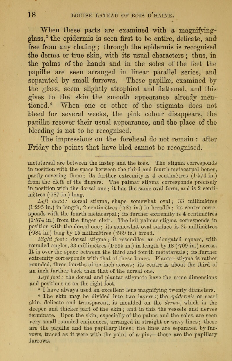 When these parts are examined with a magnifying- glass,^ the epidermis is seen first to be entire, delicate, and free from any chafing; through the epidermis is recognised the derma or true skin, with its usual characters; thus, in the palms of the hands and in the soles of the feet the papillas are seen arranged in Knear parallel series, and separated by small furrows. These papillae, examined by the glass, seem slightly atrophied and flattened, and this gives to the skin the smooth appearance already men- tioned.^ When one or other of the stigmata does not bleed for several weeks, the pink colour disappears, the papilla recover their usual appearance, and the place of the bleeding is not to be recognised. The impressions on the forehead do not remain : after Friday the points that have bled cannot be recognised. metatarsal are between the instep and the toes. The stigma corresponds in position with the space between the third and fourth metacarpal hones, partly covering them; its farther extremity is 4 centimetres (1*574 in.) from the cleft of the fingers. The palmar stigma corresponds precisely in position with the dorsal one ; it has the same oval form, and is 2 centi- metres (•787 in.) long. Left hand: dorsal stigma, shape somewhat oval; 33 millimetres (1-295 in.) in length, 2 centimetres ('787 in.) in breadth; its centre corre- sponds with the fourth metacarpal; its further extremity is 4 centimetres (1'574 in.) from the finger cleft. The left palmar stigma corresponds in position with the dorsal one ; its somewhat oval surface is 25 millimetres (•984 in.) long by 15 millimetres (-589 in.) broad. Right foot: dorsal stigma; it resembles an elongated square, with rounded angles, 33 millimetres (1-295 in.) in length by 18 (-709 in.) across. It is over the space between the third and fourth metatarsals ; its.further extremity corresponds with that of these bones. Plantar stigma is rather rounded, three-fourths of an inch across; its centre is about the third of an inch further back than that of the dorsal one. Left foot: the dorsal and plantar stigmata have the same dimensions and positions as on the right foot. 2 I have always used an excellent lens magnifying twenty diameters. * The skin may be divided into two layers:; the epidermis or scarf skin, delicate and transparent, is moulded on the derma, which is the deeper and thicker part of the skin; and in this the vessels and nerves terminate. Upon the skin, especially of the palms and the soles, are seen very small rounded eminences, arranged in straight or wavy lines ; these are the i:>apill£e and the papillary lines; the lines are separated by fur- rows, traced as it were with the j^oint of a iiin,—these are the papillary furrows.