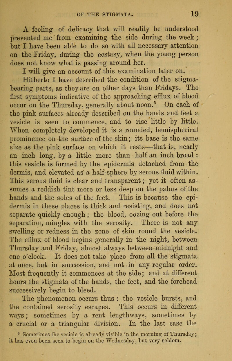 A feeling of delicacy that will readily be understood prevented me from examining the side during the week ; but I have been able to do so with all necessary attention on the Friday, during the ecstasy, when the young person does not know what is passing around her. I will give an account of this examination later on. Hitherto I have described the condition of the stigma- bearing parts, as they are on other days than Fridays. The first symptoms indicative of the approaching efflux of blood occur on the Thursday, generally about noon.'^ On each of the pink smiaces already described on the hands and feet a vesicle is seen to commence, and to rise little by little. When completely developed it is a rounded, hemispherical prominence on the surface of the skin; its base is the same size as the pink surface on which it rests—that is, nearly an inch long, by a little more than half an inch broad : this vesicle is formed by the epidermis detached from the dermis, and elevated as' a half-sphere by serous fluid within. This serous fluid is clear and transparent; yet it often as- sumes a reddish tint more or less deep on the palms of the hands and the soles of the feet. This is because the epi- dermis in these places is thick and resisting, and does not separate quickly enough; the blood, oozing out before the separation, mingles with the serosity. There is not any swelling or redness in the zone of skin round the vesicle. The efflux of blood begins generally in the night, between Thursday and Friday, almost always between midnight and one o'clock. It does not take place from all the stigmata at once, but in succession, and not in any regular order. Most frequently it commences at the side; and at different hours the stigmata of the hands, the feet, and the forehead successively begin to bleed. The phenomenon occurs thus : the vesicle bursts, and the contained serosity escapes. This occurs in different ways; sometimes by a rent lengthways, sometimes by a crucial or a triangular division. In the last case the 5 Sometimes the vesicle is already visible in the morning of Thursday; it has even heen seen to begin on the Wednesday, but very seldom.