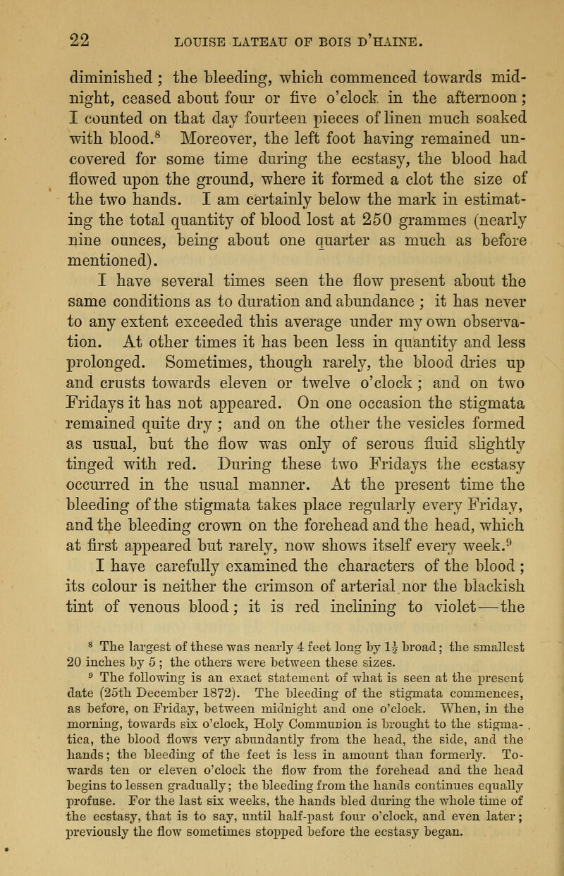 diminislied ; the bleeding, which commenced towards mid- night, ceased about four or five o'clock, in the afternoon; I counted on that day fourteen pieces of linen much soaked with blood.^ Moreover, the left foot having remained un- covered for some time during the ecstasy, the blood had flowed upon the ground, where it formed a clot the size of the two hands. I am certainly below the mark in estimat- ing the total quantity of blood lost at 250 grammes (nearly nine ounces, being about one quarter as much as before mentioned). I have several times seen the flow present about the same conditions as to duration and abundance ; it has never to any extent exceeded this average under my own observa- tion. At other times it has been less in quantity and less prolonged. Sometimes, though rarely, the blood dries up and crusts towards eleven or twelve o'clock; and on two Fridays it has not appeared. On one occasion the stigmata remained quite dry ; and on the other the vesicles formed as usual, but the flow was only of serous fluid slightly tinged with red. During these two Fridays the ecstasy occurred in the usual manner. At the present time the bleeding of the stigmata takes place regularly every Friday, and the bleeding crown on the forehead and the head, which at flrst appeared but rarely, now shovv^s itself every week.^ I have carefully examined the characters of the blood ; its colour is neither the crimson of arterial nor the blackish tint of venous blood; it is red inclining to violet—the 8 The largest of these was nearly 4 feet long by IJ hroad; the smallest 20 inches by 5 ; the others were between these sizes. ^ The following is an exact statement of what is seen at the present date (25th December 1872). The bleeding of the stigmata commences, as before, on Friday, between midnight and one o'clock. When, in the morning, towards six o'clock. Holy Communion is brought to the stigma- . tica, the blood flows very abundantly from the head, the side, and the hands; the bleeding of the feet is less in amount than formerly. To- wards ten or eleven o'clock the flow from the forehead and the head begins to lessen gradually; the bleeding from the hands continues equally profuse. For the last six weeks, the hands bled during the whole time of the ecstasy, that is to say, until half-past four o'clock, and even later; previously the flow sometimes stopjjcd before the ecstasy began. 1
