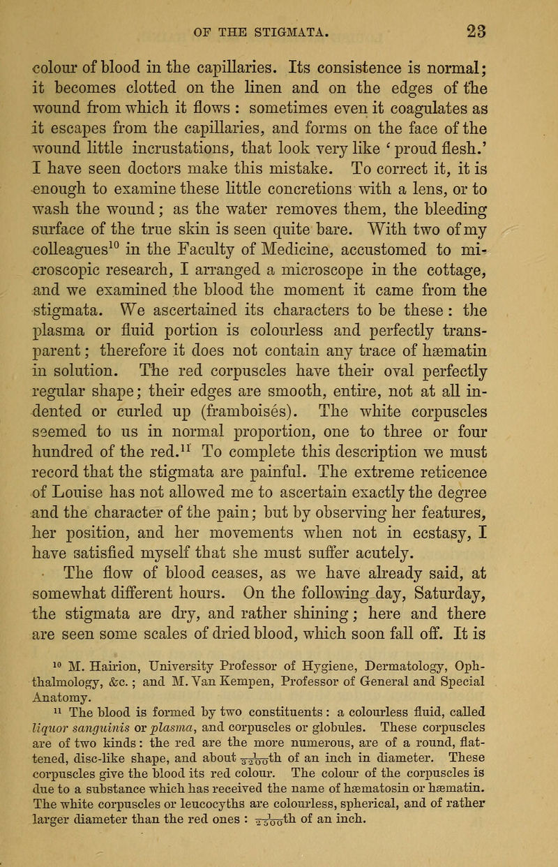 colour of blood in the capillaries. Its consistence is normal; it becomes clotted on the linen and on the edges of t*he wound from which it flows : sometimes even it coagulates as it escapes from the capillaries, and forms on the face of the wound little incrustations, that look very like ' proud flesh.' I have seen doctors make this mistake. To correct it, it is enough to examine these little concretions with a lens, or to wash the wound; as the water removes them, the bleeding surface of the true skin is seen quite bare. With two of my colleagues^° in the Faculty of Medicine, accustomed to mi- croscopic research, I arranged a microscope in the cottage, and we examined the blood the moment it came from the stigmata. We ascertained its characters to be these : the plasma or fluid portion is colourless and perfectly trans- parent ; therefore it does not contain any trace of hsematin in solution. The red corpuscles have their oval perfectly regular shape; their edges are smooth, entire, not at all in- dented or curled up (framboises). The white corpuscles seemed to us in normal proportion, one to three or four hundred of the red.^^ To complete this description we must record that the stigmata are painful. The extreme reticence of Louise has not allowed me to ascertain exactly the degree ^and the character of the pain; but by observing her features, her position, and her movements when not in ecstasy, I have satisfied myself that she must suffer acutely. The flow of blood ceases, as we have already said, at somewhat different hours. On the following day, Saturday, the stigmata are dry, and rather shining; here and there are seen some scales of dried blood, which soon fall off. It is 1 M. Hairion, University Professor of Hygiene, Dermatology, Opli- thalmology, &c.; and M. Van Kempen, Professor of General and Special Anatomy. 11 The blood is formed by two constituents : a colourless fluid, called liquor sanguinis or plasma, and corpuscles or globules. These corpuscles are of two kinds: the red are the more numerous, are of a round, flat- tened, disc-like shape, and about s^Vo^b of an inch in diameter. These corpuscles give the blood its red colour. The colour of the corpuscles is due to a substance which has received the name of hsematosin or hsematin. The white corpuscles or leucocyths are colourless, spherical, and of rather larger diameter than the red ones : t?-Jnnth of an inch.