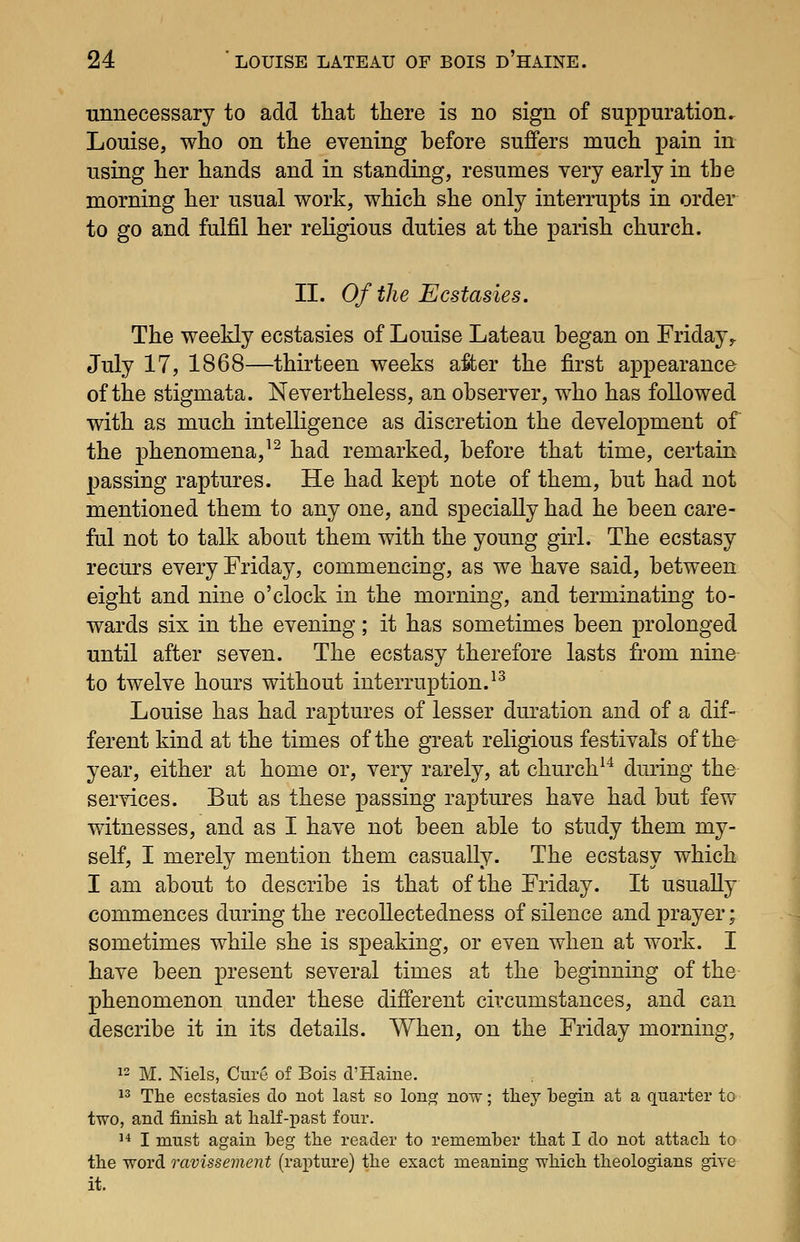 unnecessary to add that there is no sign of suppuration, Louise, who on the evening before suffers much pain in using her hands and in standing, resumes very early in the morning her usual work, which she only interrupts in order to go and fulfil her religious duties at the parish church. II. Of the Ecstasies. The weekly ecstasies of Louise Lateau began on Friday,. July 17, 1868—thirteen weeks after the first appearance of the stigmata. Nevertheless, an observer, who has followed with as much intelligence as discretion the development of the phenomena,^^ had remarked, before that time, certain passing raptures. He had kept note of them, but had not mentioned them to any one, and specially had he been care- ful not to talk about them with the young girl. The ecstasy recurs every Friday, commencing, as we have said, between eight and nine o'clock in the morning, and terminating to- wards six in the evening; it has sometimes been prolonged until after seven. The ecstasy therefore lasts from nine to twelve hours without interruption.^^ Louise has had raptures of lesser duration and of a dif- ferent kind at the times of the great religious festivals of tho year, either at home or, very rarely, at church^^ during the services. But as these passing raptures have had but few witnesses, and as I have not been able to study them my- self, I merely mention them casually. The ecstasy which I am about to describe is that of the Friday. It usually commences during the recollectedness of silence and prayer; sometimes while she is speaking, or even when at work. I have been present several times at the beginning of the phenomenon under these different circumstances, and can describe it in its details. When, on the Friday morning, 12 M. Niels, Cure of Bois d'Haine. 13 Tlie ecstasies do not last so long now; tliey begin at a quarter to two, and fimsh at half-past four. 1* I must again beg the reader to remember that I do not attach to the word ravissement (rapture) the exact meaning which theologians give it. I