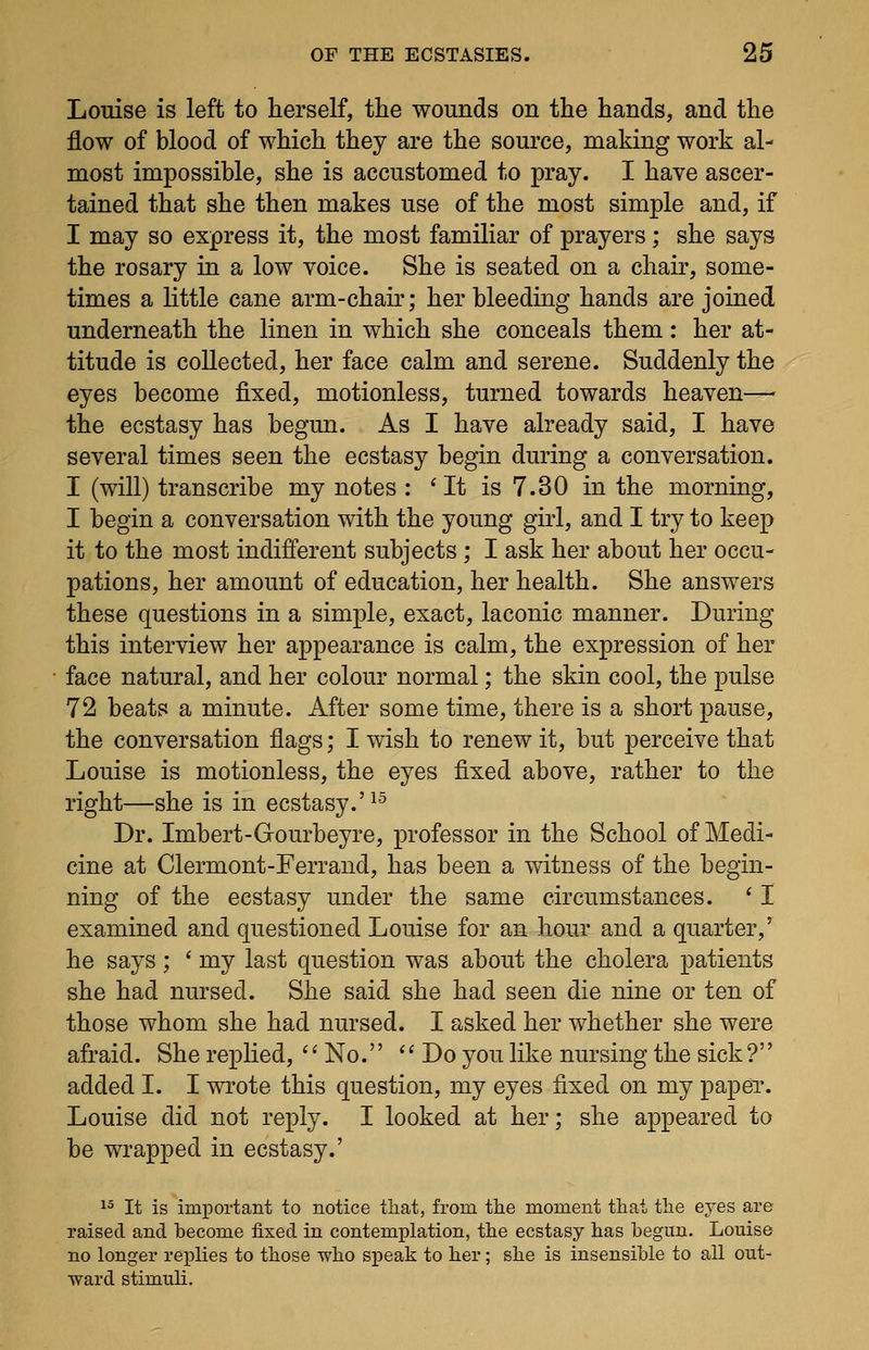 Louise is left to herself, the wounds on the hands, and the flow of blood of which they are the source, making work al- most impossible, she is accustomed to pray. I have ascer- tained that she then makes use of the most simple and, if I may so express it, the most familiar of prayers; she says the rosary in a low voice. She is seated on a chair, some- times a little cane arm-chair; her bleeding hands are joined underneath the linen in which she conceals them: her at- titude is collected, her face calm and serene. Suddenly the eyes become fixed, motionless, turned towards heaven— the ecstasy has begun. As I have already said, I have several times seen the ecstasy begin during a conversation. I (will) transcribe my notes : ' It is 7.30 in the morning, I begin a conversation with the young girl, and I try to keep it to the most indifferent subjects ; I ask her about her occu- pations, her amount of education, her health. She answers these questions in a simple, exact, laconic manner. During this interview her appearance is calm, the expression of her face natural, and her colour normal; the skin cool, the pulse 72 beats a minute. After some time, there is a short pause, the conversation flags; I wish to renew it, but perceive that Louise is motionless, the eyes fixed above, rather to the right—she is in ecstasy.'^^ Dr. Imbert-Gourbeyre, professor in the School of Medi- cine at Clermont-Ferrand, has been a witness of the begin- ning of the ecstasy under the same circumstances. ' I examined and questioned Louise for an hour and a quarter,' he says; ' my last question was about the cholera patients she had nursed. She said she had seen die nine or ten of those whom she had nursed. I asked her whether she were afraid. She replied, *' No.'' *' Do you like nursing the sick ?'' added I. I wrote this question, my eyes fixed on my paper. Louise did not reply. I looked at her; she appeared to be wrapped in ecstasy.' 1^ It is important to notice tliat, from the moment that the eyes are raised and become fixed in contemplation, the ecstasy has begun. Louise no longer replies to those who speak to her; she is insensible to all out- ward stimuli.