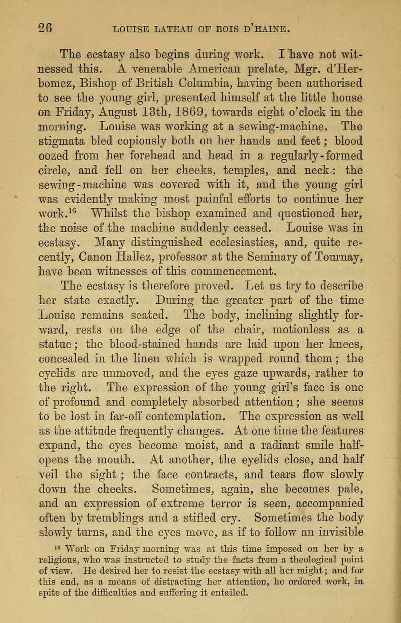 The ecstasy also begins during work. I have not wit- nessed this. A venerable American prelate, Mgr. d'Her- bomez, Bishop of British Columbia, having been authorised to see the young girl, presented himself at the little house on Friday, August 13th, 1869, towards eight o'clock in the morning. Louise was working at a sewing-machine. The stigmata bled copiously both on her hands and feet; blood oozed from her forehead and head in a regularly - formed circle, and fell on her cheeks, temples, and neck.: the sewing-machine was covered with it, and the young girl was evidently making most painful efforts to continue her work.^^ Whilst the bishop examined and questioned her, the noise of the machine suddenly ceased. Louise was in ecstasy. Many distinguished ecclesiastics, and, quite re- cently, Canon Hallez, professor at the Seminary of Tournay, have been witnesses of this commencement. The ecstasy is therefore proved. Let us try to describe her state exactly. During the greater part of the time Louise remains seated. The body, inclining slightly for- ward, rests on the edge of the chair, motionless as a statue; the blood-stained hands are laid upon her knees, concealed in the linen which is wrapped round them; the eyelids are unmoved, and the eyes gaze upwards, rather to the right. The expression of the young girl's face is one of profound and completely absorbed attention; she seems to be lost in far-off contemplation. The expression as well as the attitude frequently changes. At one time the features expand, the eyes become moist, and a radiant smile half- opens the mouth. At another, the eyelids close, and half veil the sight; the face contracts, and tears flow slowly down the cheeks. Sometimes, again, she becomes pale, and an expression of extreme terror is seen, accompanied often by tremblings and a stifled cry. Sometimes the body slowly turns, and the eyes move, as if to follow an invisible '^ Work on Friday morning was at this time imposed on her by a religious, who was instructed to study the facts from a theological point of view. He desired her to resist the ecstasy with all her might; and for this end, as a means of distracting her attention, he ordered work, in spite of the difficulties and suffering it entailed.