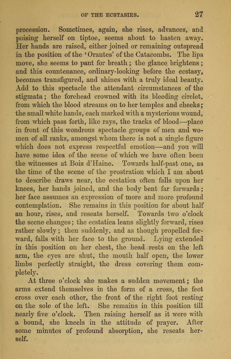 procession. Sometimes, again, she rises, advances, and poising herself on tiptoe, seems about to hasten away. Her hands are raised, either joined or remaining outspread in the position of the 'Orantes' of the Catacombs. The hps move, she seems to pant for breath; the glance brightens ; and this countenance, ordinary-looking before the ecstasy, becomes transfigured, and shines with a truly ideal beauty. Add to this spectacle the attendant circumstances of the stigmata; the forehead crowned with its bleeding circlet, from which the blood streams on to her temples and cheeks; the small white hands, each marked with a mysterious wound, from which pass forth, like rays, the tracks of blood—'place in front of this wondrous spectacle groups of men and wo- men of all ranks, amongst whom there is not a single figure which does not express respectful emotion—and you v/ill have some idea of the scene of which we have often been the witnesses at Bois d'Haine. Towards half-past one, as the time of the scene of the prostration which I am about to describe draws near, the ecstatica often falls upon her knees, her hands joined, and the body bent far forwards ; her face assumes an expression of more and more profound contemplation. She remains in this position for about half an hour, rises, and reseats herself. Towards two o'clock the scene changes; the ecstatica leans slightly forv/ard, rises rather slowly; then suddenly, and as though propelled for- ward, falls with her face to the ground. Lying extended in this position on her chest, the head rests on the left arm, the eyes are shut, the mouth half open, the lower limbs perfectly straight, the dress covering them com- pletely. At three o'clock she makes a sudden movement; the arms extend themselves in the form of a cross, the feet cross over each other, the front of the right foot resting on the sole of the left. She remains in this position till nearly five o'clock. Then raising herself as it were with a bound, she kneels in the attitude of prayer. After some minutes of profound absorption, she reseats her- self.