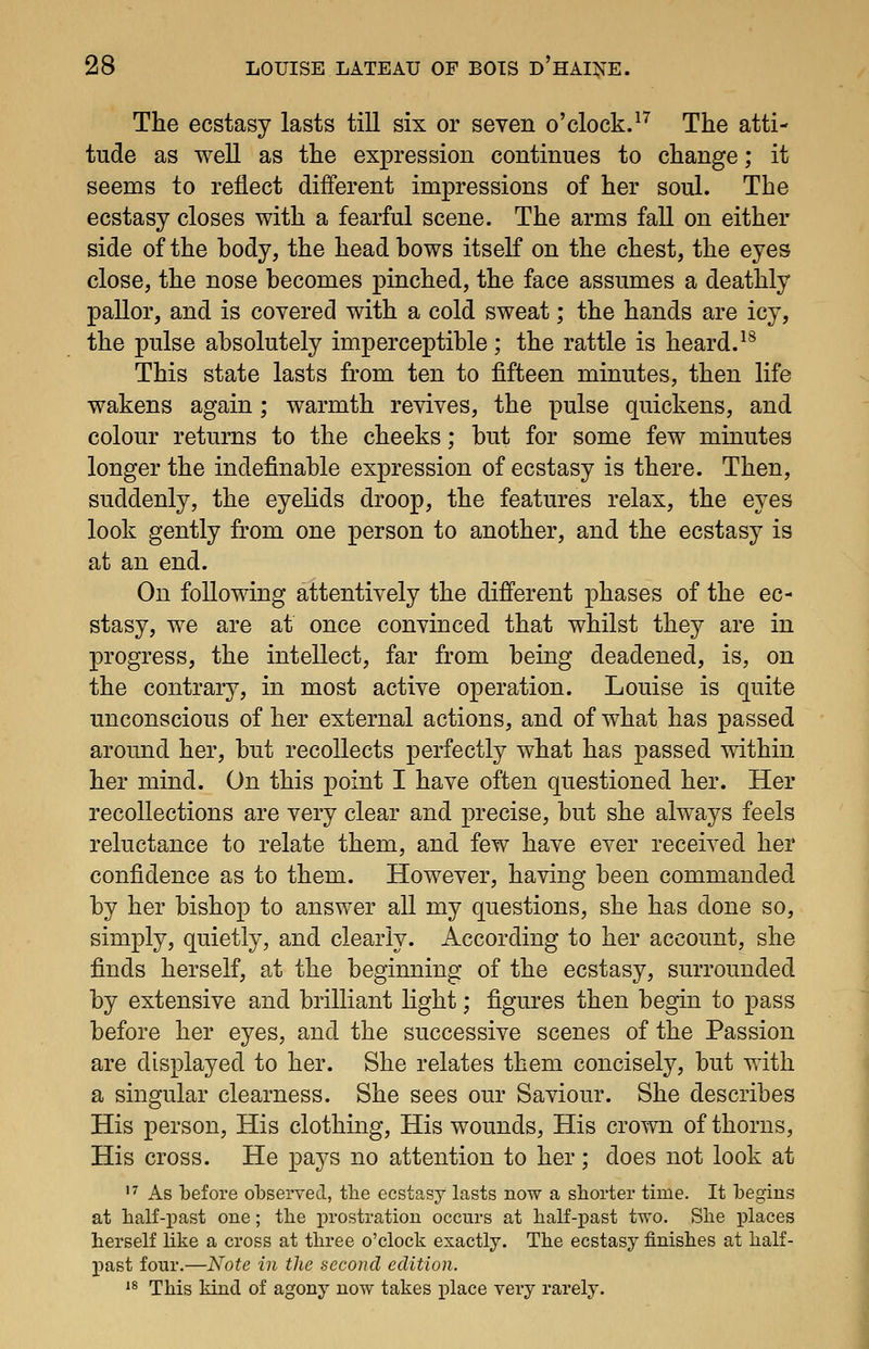 The ecstasy lasts till six or seven o'clock.^^ The atti- tude as well as the expression continues to change; it seems to reflect different impressions of her soul. The ecstasy closes with a fearful scene. The arms fall on either side of the body, the head bows itself on the chest, the eyes close, the nose becomes pinched, the face assumes a deathly pallor, and is covered with a cold sweat; the hands are icy, the pulse absolutely imperceptible; the rattle is heard.^^ This state lasts from ten to fifteen minutes, then life wakens again; warmth revives, the pulse quickens, and colour returns to the cheeks; but for some few minutes longer the indefinable expression of ecstasy is there. Then, suddenly, the eyelids droop, the features relax, the eyes look gently from one person to another, and the ecstasy is at an end. On following attentively the different phases of the ec- stasy, we are at once convinced that whilst they are in progress, the intellect, far from being deadened, is, on the contrary, in most active operation. Louise is quite unconscious of her external actions, and of what has passed around her, but recollects perfectly what has passed within her mind. On this point I have often questioned her. Her recollections are very clear and precise, but she always feels reluctance to relate them, and few have ever received her confidence as to them. However, having been commanded by her bishop to answer all my questions, she has done so, simply, quietly, and clearly. According to her account, she finds herself, at the beginning of the ecstasy, surrounded by extensive and brilliant light; figures then begin to pass before her eyes, and the successive scenes of the Passion are displayed to her. She relates them concisely, but with a singular clearness. She sees our Saviour. She describes His person, His clothing, His wounds, His crown of thorns. His cross. He pays no attention to her; does not look at '^ As before olDserved, the ecstasy lasts now a shorter time. It Tbegins at half-past one; the xwostration occurs at half-past two. She places herself like a cross at three o'clock exactly. The ecstasy finishes at half- past four.—Note in the second edition. '^ This kind of agony now takes iilace very rarely.