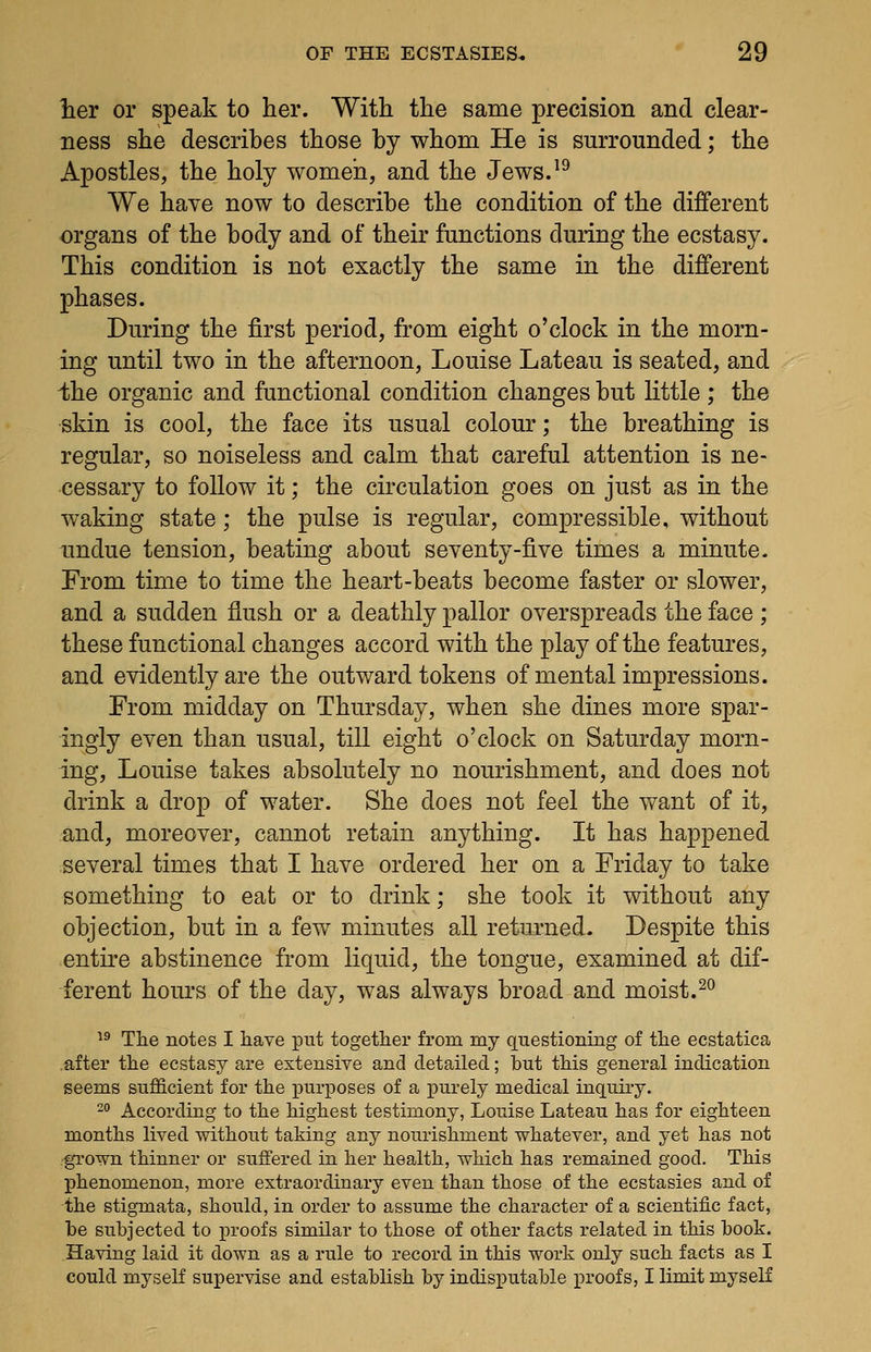 ber or speak to her. With the same precision and clear- ness she describes those by whom He is surrounded; the Apostles, the holy women, and the Jews.^^ We have now to describe the condition of the different organs of the body and of their functions during the ecstasy. This condition is not exactly the same in the different phases. During the first period, from eight o'clock in the morn- ing until two in the afternoon, Louise Lateau is seated, and ihe organic and functional condition changes but little; the skin is cool, the face its usual colour; the breathing is regular, so noiseless and calm that careful attention is ne- cessary to follow it; the circulation goes on just as in the waking state; the pulse is regular, compressible, without undue tension, beating about seventy-five times a minute. From time to time the heart-beats become faster or slower, and a sudden flush or a deathly pallor overspreads the face ; these functional changes accord with the play of the features, and evidently are the outward tokens of mental impressions. From midday on Thursday, when she dines more spar- ingly even than usual, till eight o'clock on Saturday morn- ing, Louise takes absolutely no nourishment, and does not drink a drop of water. She does not feel the v^^ant of it, and, moreover, cannot retain anything. It has happened several times that I have ordered her on a Friday to take something to eat or to drink; she took it without any objection, but in a few minutes all returned. Despite this entire abstinence from liquid, the tongue, examined at dif- ferent hours of the day, was always broad and moist.^^ ^^ The notes I have put together from my questioning of the ecstatica after the ecstasy are extensive and detailed; but this general indication seems sufficient for the purposes of a purely medical inquiry. -° According to the highest testimony, Louise Lateau has for eighteen months lived without taking any nourishment whatever, and yet has not •grown thinner or suffered in her health, which has remained good. This phenomenon, more extraordinary even than those of the ecstasies and of the stigmata, should, in order to assume the character of a scientific fact, be subjected to proofs similar to those of other facts related in this book. .Having laid it down as a rule to record in this work only such facts as I could myself supervise and establish by indisputable proofs, I limit myself