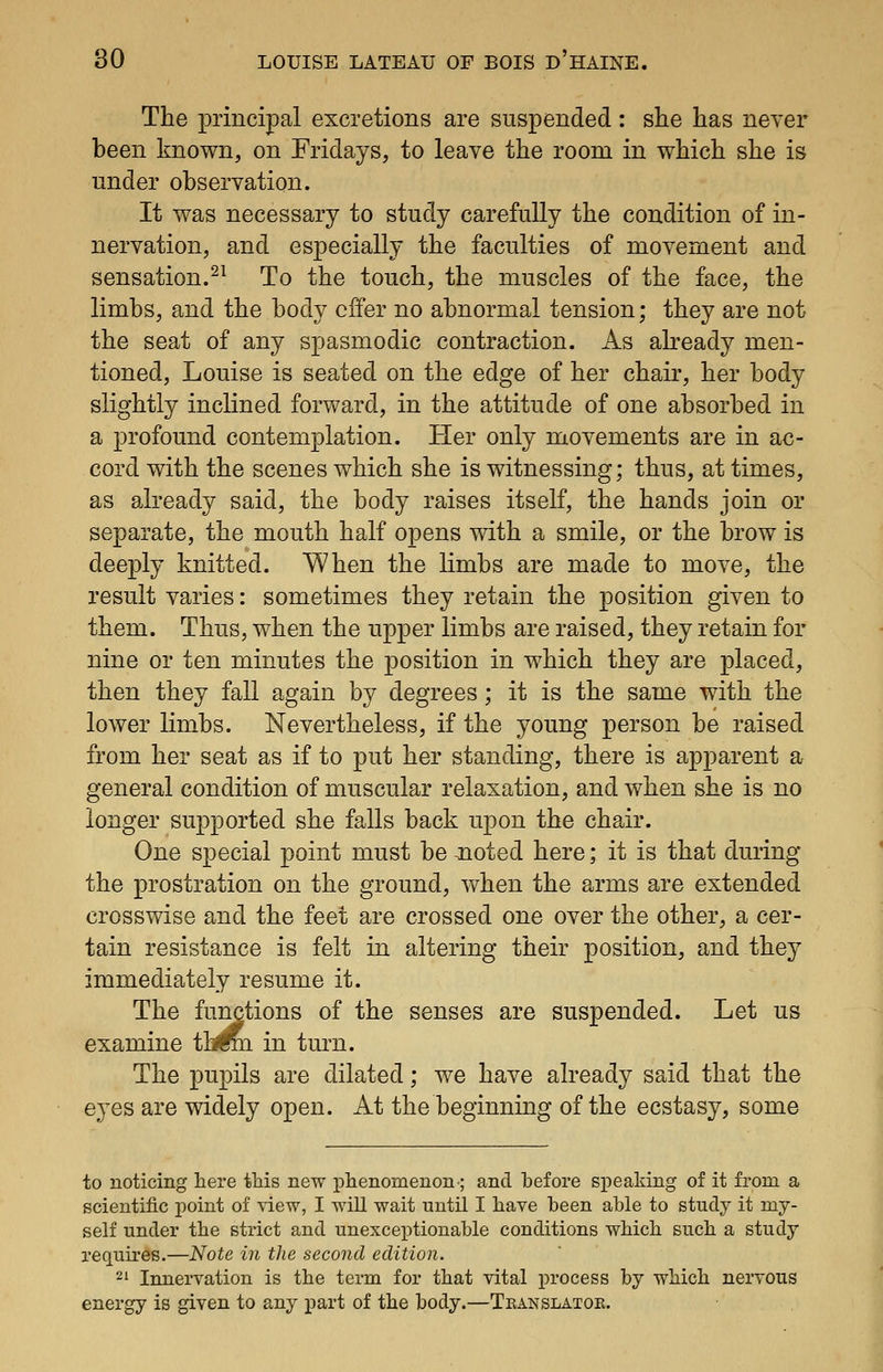 The principal excretions are suspended: she has never been known, on Fridays, to leave the room in which she is under observation. It was necessary to study carefully the condition of in- nervation, and especially the faculties of movement and sensation.^^ To the touch, the muscles of the face, the limbs, and the body offer no abnormal tension; they are not the seat of any spasmodic contraction. As already men- tioned, Louise is seated on the edge of her chair, her body slightly inclined forward, in the attitude of one absorbed in a profound contemplation. Her only movements are in ac- cord with the scenes which she is witnessing; thus, at times, as already said, the body raises itself, the hands join or separate, the mouth half opens with a smile, or the brow is deeply knitted. When the limbs are made to move, the result varies: sometimes they retain the position given to them. Thus, when the upper limbs are raised, they retain for nine or ten minutes the j)osition in which they are placed, then they fall again by degrees; it is the same with the lower limbs. Nevertheless, if the young person be raised from her seat as if to put her standing, there is apparent a general condition of muscular relaxation, and when she is no longer supported she falls back upon the chair. One special point must be ^noted here; it is that during the prostration on the ground, when the arms are extended crosswise and the feet are crossed one over the other, a cer- tain resistance is felt in altering their position, and they immediately resume it. The functions of the senses are suspended. Let us examine tijfe in turn. The pupils are dilated; we have already said that the eyes are widely open. At the beginning of the ecstasy, some to noticing here tMs new plienomenon; and before speaking of it from a scientific point of view, I will wait until I have been able to study it my- self under the strict and unexceptionable conditions wMcb such a study requires.—Note in the second edition. 2' Innervation is the term for that vital process by which nervous energy is given to any part of the body.—Tkanslatoe.