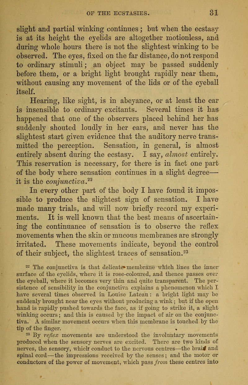 slight and partial winking continues; but when the ecstasy is at its height the eyelids are altogether motionless, and during whole hours there is not the slightest winking to be observed. The eyes, fixed on the far distance, do not respond to ordinary stimuli; an object may be passed suddenly before them, or a bright light brought rapidly near them, without causing any movement of the lids or of the eyeball itself. Hearing, like sight, is in abeyance, or at least the ear is insensible to ordinary excitants. Several times it has happened that one of the observers placed behind her has suddenly shouted loudly in her ears, and never has the slightest start given evidence that the auditory nerve trans- mitted the perception. Sensation, in general, is almost entirely absent during the ecstasy. I say, almost entirely. This reservation is necessary, for there is in fact one part of the body where sensation continues in a slight degree— it is the conjunctiva.^'^ In ev€ry other part of the body I have found it impos- sible to produce the slightest sign of sensation. I have- made many trials, and will now briefly record my experi- ments. It is well known that the best means of ascertain- ing the continuance of sensation is to observe the reflex movements when the skin or mucous membranes are strongly irritated. These movements indicate, beyond the control of their subject, the slightest traces of sensation.-^ 22 The conjunctiva is that delicate* membrane v,^liicli lines the inner surface of the eyelids, where it is rose-coloured, and thence passes over the eyeball, where it becomes very thin and quite trans]parent. The per- sistence of sensibility in the conjunctiva explains a phenomenon which I have several times observed in Louise Lateau : a bright light may be suddenly brought near the eyes without producing a wink; but if the open hand is rapidly pushed towards the face, as if going to strike it, a slight winking occurs; and this is caused bj the impact of air on the conjunc- tiva. A similar movement occurs when this membrane is touched by the tip of the finger. 23 By reflex movements are understood the involuntary movements produced when the sensory nerves are excited. There are two kinds of nerves, the sensory, which conduct to the nervous centres—the brai< and spinal cord—the impressions received by the senses; and the motor or conductors of the power of movement, which pass from these centres into