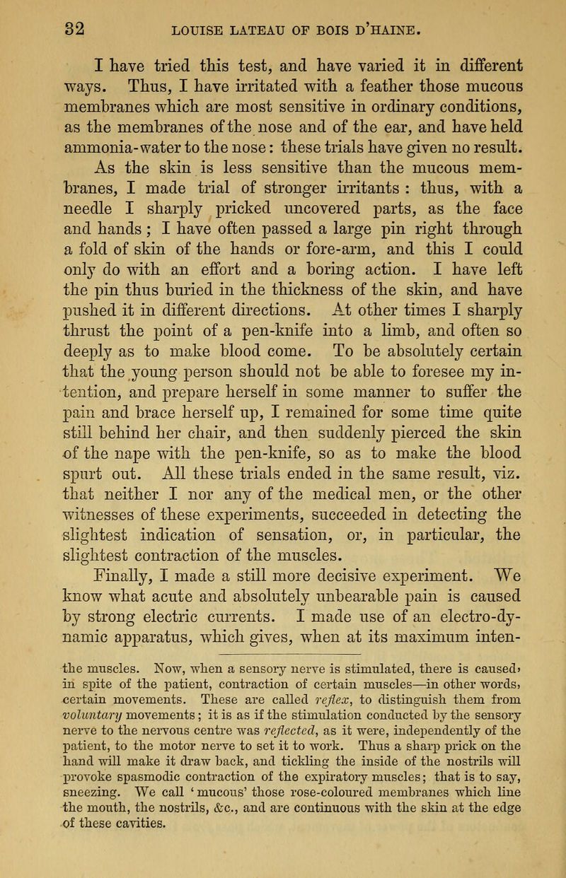 I have tried this test, and have varied it in different ways. Thus, I have irritated with a feather those mucous membranes which are most sensitive in ordinary conditions, as the membranes of the nose and of the ear, and have held ammonia-water to the nose: these trials have given no result. As the skin is less sensitive than the mucous mem- branes, I made trial of stronger irritants : thus, with a needle I sharply pricked uncovered parts, as the face and hands ; I have often passed a large pin right through a fold of skin of the hands or fore-arm, and this I could only do with an effort and a boring action. I have left the pin thus buried in the thickness of the skin, and have pushed it in different directions. At other times I sharply thrust the point of a pen-knife into a limb, and often so deeply as to make blood come. To be absolutely certain that the young person should not be able to foresee my in- tention, and prepare herself in some manner to suffer the pain and brace herself up, I remained for some time quite still behind her chair, and then suddenly pierced the skin of the nape with the pen-knife, so as to make the blood spurt out. All these trials ended in the same result, viz. that neither I nor any of the medical men, or the other witnesses of these experiments, succeeded in detecting the slightest indication of sensation, or, in particular, the slightest contraction of the muscles. Finally, I made a still more decisive experiment. We know what acute and absolutely unbearable pain is caused by strong electric currents. I made use of an electro-dy- namic apparatus, which gives, when at its maximum inten- -the muscles. Now, wlien a sensory nerve is stimulated, there is caused* in si^ite of tlie patient, contraction of certain muscles—in other words, certain movements. These are called reflex, to distinguish them from voluntary movements; it is as if the stimulation conducted by the sensory nerve to the nervous centre was reflected, as it were, independently of the jpatient, to the motor nerve to set it to work. Thus a sharp prick on the hand will make it draw back, and tickling the inside of the nostrils will jprovoke spasmodic contraction of the expiratory muscles; that is to say, sneezing. We call ' mucous' those rose-coloured membranes which line the mouth, the nostrils, &c., and are continuous with the skin at the edge of these cavities.
