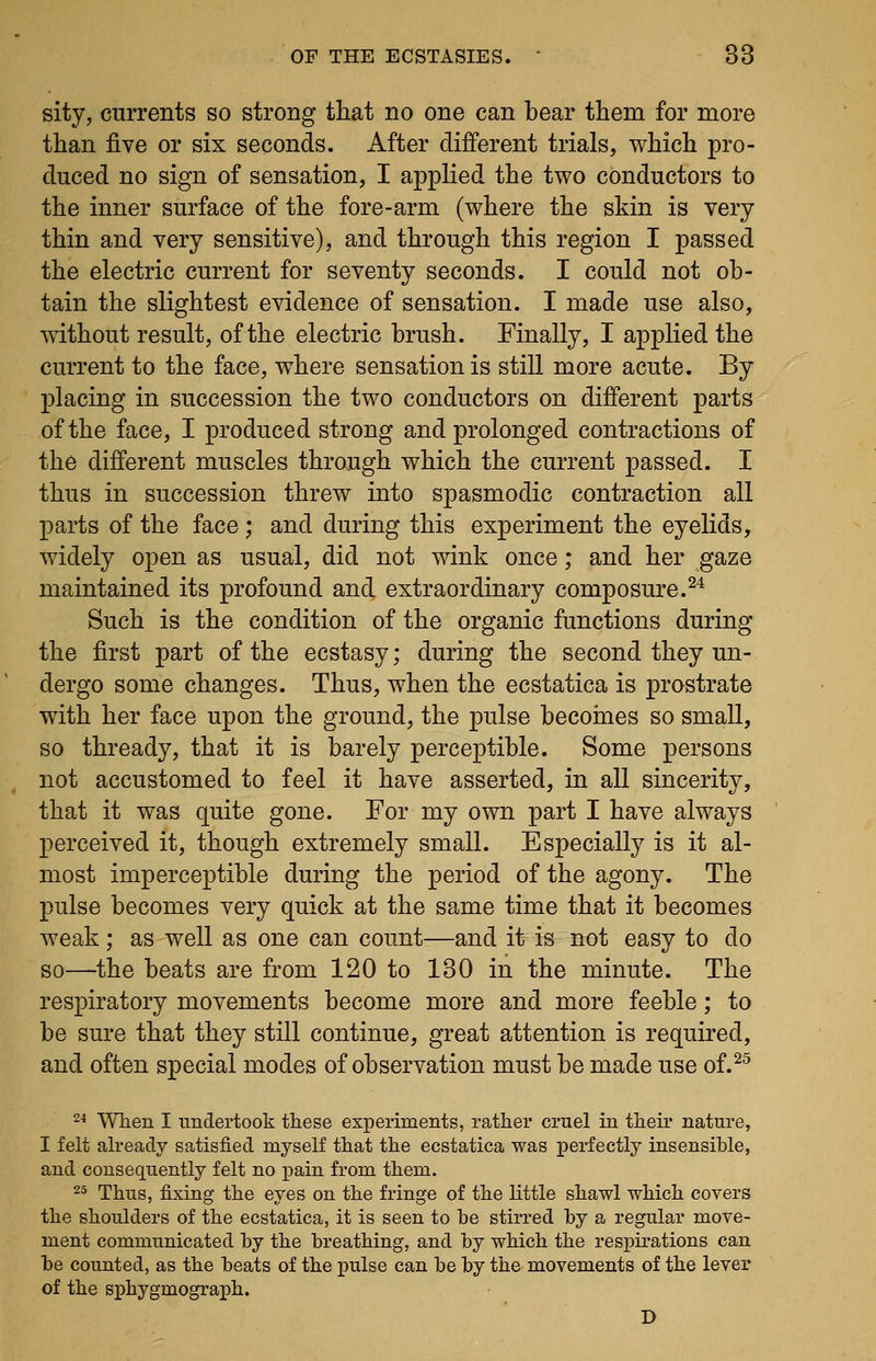 sity, currents so strong that no one can bear them for more than five or six seconds. After different trials, which pro- duced no sign of sensation, I applied the two conductors to the inner surface of the fore-arm (where the skin is very thin and very sensitive), and through this region I passed the electric current for seventy seconds. I could not ob- tain the slightest evidence of sensation. I made use also, without result, of the electric brush. Finally, I applied the current to the face, where sensation is still more acute. By placing in succession the two conductors on different parts of the face, I produced strong and prolonged contractions of the different muscles through which the current passed. I thus in succession threw into spasmodic contraction all parts of the face ; and during this experiment the eyelids, widely open as usual, did not wink once; and her gaze maintained its profound and extraordinary composure.^^ Such is the condition of the organic functions during the first part of the ecstasy; during the second they un- dergo some changes. Thus, when the ecstatica is prostrate with her face upon the ground, the pulse becoines so small, so thready, that it is barely perceptible. Some persons not accustomed to feel it have asserted, in all sincerity, that it was quite gone. For my own part I have always perceived it, though extremely small. Especially is it al- most imperceptible during the period of the agony. The pulse becomes very quick at the same time that it becomes weak; as well as one can count—and it is not easy to do so—the beats are from 120 to 130 in the minute. The respiratory movements become more and more feeble; to be sure that they still continue, great attention is required, and often special modes of observation must be made use of.^^ 24 'WTien I undertook these experiments, rather cruel in their nature, I felt already satisfied myself that the ecstatica was perfectly insensible, and consequently felt no pain from them. 25 Thus, fixing the eyes on the fringe of the little shawl which covers the shoulders of the ecstatica, it is seen to be stirred by a regular move- ment commimicated by the breathing, and by which the respirations can be counted, as the beats of the pulse can be by the movements of the lever of the sphygmograph. D
