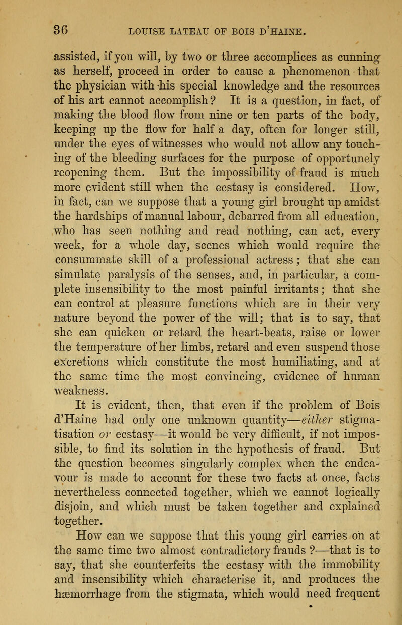 assisted, if you will, by two or three accomplices as cunning as herself, proceed in order to cause a phenomenon that the physician with -his special knowledge and the resources of his art cannot accomplish ? It is a question, in fact, of making the blood flow from nine or ten parts of the body, keeping up the flow for half a day, often for longer still, under the eyes of witnesses who would not allow any touch- ing of the bleeding surfaces for the purpose of opportunely reopening them. But the impossibility of fraud is much more evident still when the ecstasy is considered. How, in fact, can we suppose that a young girl brought up amidst the hardships of manual labour, debarred from all education, who has seen nothing and read nothing, can act, every week, for a whole day, scenes which would require the consummate skill of a professional actress; that she can simulate paralysis of the senses, and, in particular, a com- plete insensibility to the most painful irritants; that she can control at pleasure functions which are in their very nature beyond the power of the will; that is to say, that she can quicken or retard the heart-beats, raise or lower the temperature of her limbs, retard and even suspend those excretions which constitute the most humiliating, and at the same time the most convincing, evidence of human weakness. It is evident, then, that even if the problem of Bois d'Haine had only one unknown quantity—either stigma- tisation or ecstasy—it would be very difficult, if not impos- sible, to find its solution in the hypothesis of fraud. But the question becomes singularly complex when the endea- vour is made to account for these two facts at once, facts nevertheless connected together, which we cannot logically disjoin, and which must be taken together and explained together. How can we suppose that this young girl carries on at the same time two almost contradictory frauds ?—-that is to say, that she counterfeits the ecstasy with the immobility and insensibility which characterise it, and produces the haemorrhage from the stigmata, which would need frequent