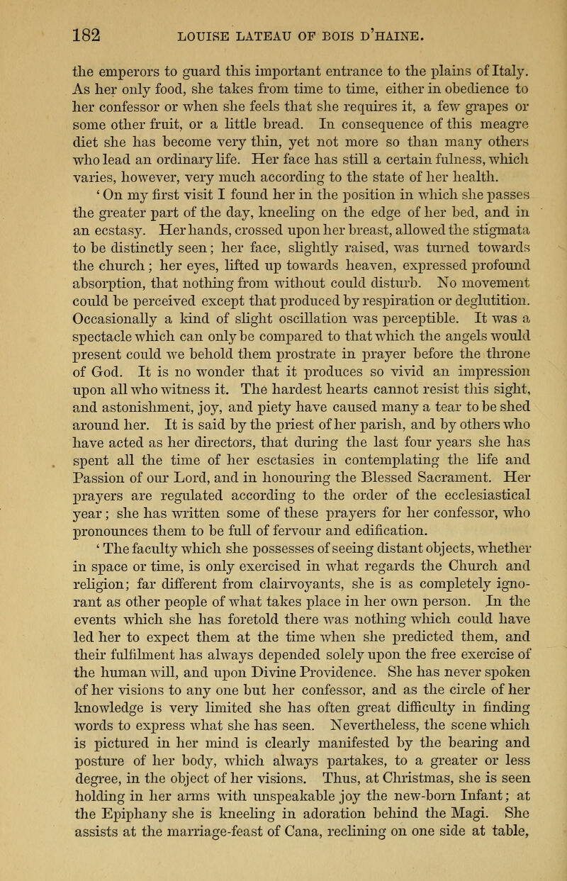 tlie emperors to guard this important entrance to the plains of Italy. As her only food, she takes from time to time, either in obedience to her confessor or when she feels that she requires it, a few grapes or some other fruit, or a little bread. In consequence of this meagre diet she has become very tliin, yet not more so than many others who lead an ordinary life. Her face has still a certain fulness, which varies, however, very much according to the state of her health. ' On my first visit I found her in the position in which she x^asses the greater part of the day, kneeling on the edge of her bed, and in an ecstasy. Her hands, crossed upon her breast, allowed the stigmata to be distinctly seen; her face, slightly raised, was turned towards the church; her eyes, lifted up towards heaven, expressed profound absorption, that notliing from without could disturb. No movement could be perceived except that produced by respiration or deglutition. Occasionally a kind of slight oscillation was perceptible. It was a spectacle which can only be compared to that which the angels would present could we behold them prostrate in prayer before the throne of God. It is no wonder that it ]3roduces so vivid an impression upon all who witness it. The hardest hearts cannot resist this sight, and astonishment, joy, and piety have caused many a tear to be shed around her. It is said by the priest of her parish, and by others who have acted as her directors, that during the last four years she has spent aU the time of her esctasies in contemplating the life and Passion of our Lord, and in honouring the Blessed Sacrament. Her prayers are regulated according to the order of the ecclesiastical year; she has written some of these prayers for her confessor, who pronounces them to be full of fervour and edification. ' The faculty which she possesses of seeing distant objects, whether in space or time, is only exercised in what regards the Church and rehgion; far different from clairvoyants, she is as completely igno- rant as other people of what takes lolace in her own person. In the events which she has foretold there was nothing which could have led her to expect them at the time when she predicted them, and their fulfilment has always depended solely upon the free exercise of the human will, and upon Divine Providence. She has never spoken of her visions to any one but her confessor, and as the circle of her knowledge is very Imiited she has often great difiiculty in finding words to express what she has seen. Nevertheless, the scene which is pictured in her mind is clearly manifested by the bearing and posture of her body, which always partakes, to a greater or less degree, in the object of her visions. Thus, at Christmas, she is seen holding in her arms with unsj^eakable joy the new-born Infant; at the Epiphany she is Imeeling in adoration behind the Magi. She assists at the marriage-feast of Cana, reclining on one side at table,