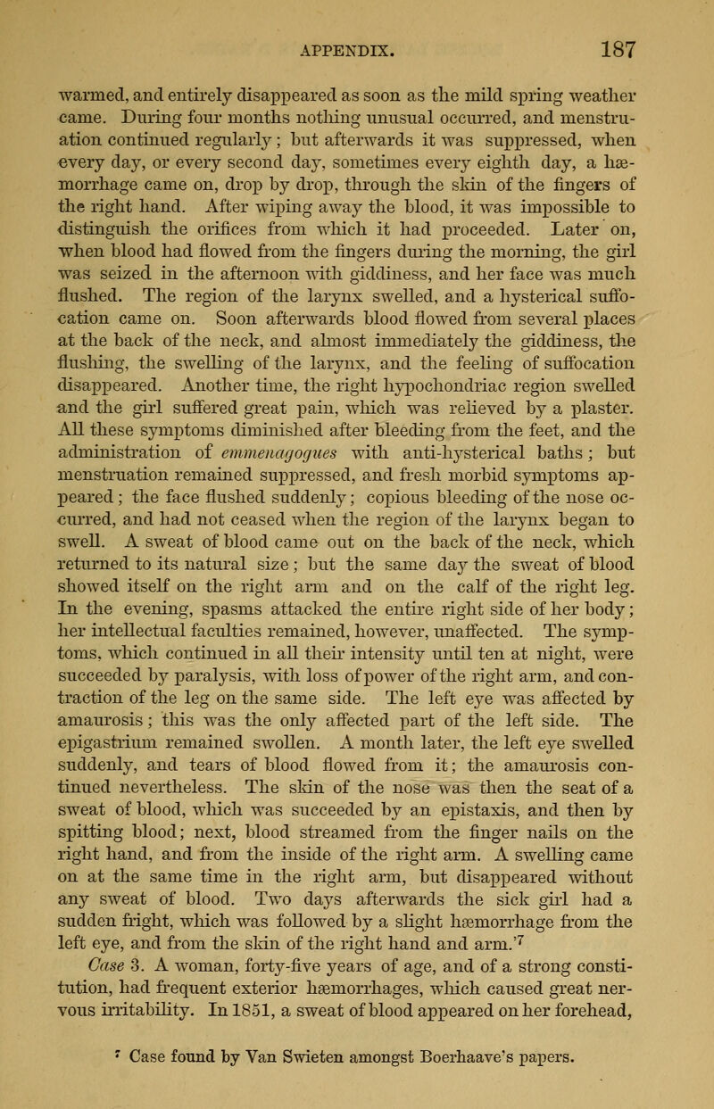 warmed, and entirely disap]oeared as soon as the mild spring weather came. During four months nothing unusual occurred, and menstru- ation continued regularly; but afterwards it was suppressed, when every day, or every second day, sometimes every eighth day, a has- morrhage came on, drop by drox3, through the skin of the fingers of the right hand. After wiping away the blood, it was impossible to distinguish the orifices from which it had proceeded. Later on, when blood had flowed from the fingers duiing the morning, the girl was seized in the afternoon T\ith giddiness, and her face was much flushed. The region of the lar3rax swelled, and a hysterical sufib- cation came on. Soon afterwards blood flowed from several places at the back of the neck, and almost immediately the giddiness, the flusliing, the swelling of the larynx, and the feehug of suffocation disappeared. Another time, the right hj^DOchondriac region swelled and the girl suflered great j)aiu, wMch was relieved by a plaster. All these symptoms diminished after bleeding from the feet, and the administration of emmeiiagogues with anti-hysterical baths; but menstruation remained suppressed, and fresh morbid symptoms ap- peared; the face flushed suddenly; copious bleeding of the nose oc- ciu'red, and had not ceased when the region of the larynx began to swell. A sweat of blood came out on the back of the neck, which returned to its natural size; but the same da}^ the sweat of blood showed itself on the right arm and on the calf of the right leg. In the evening, spasms attacked the entire right side of her body; her intellectual faculties remained, however, unaflected. The symx?- toms, which continued in all their intensity until ten at night, were succeeded by paralysis, with loss of power of the right arm, and con- traction of the leg on the same side. The left eye was affected by amaurosis; this was the only affected part of the left side. The epigastrium remained swollen. A month later, the left eye swelled suddenly, and tears of blood flowed from it; the amaurosis con- tinued nevertheless. The sldn of the nose was then the seat of a sweat of blood, wliicli was succeeded by an epistaxis, and then by spitting blood; next, blood streamed from the finger nails on the right hand, and from the inside of the right arm. A swelling came on at the same time in the right arm, but disappeared without any sweat of blood. Two days afterwards the sick giid had a sudden fright, wluch was followed by a shght hasmorrhage from the left eye, and from the skin of the light hand and arm.'^ Case 3. A woman, forty-five years of age, and of a strong consti- tution, had frequent exterior haemorrhages, which caused great ner- vous irritabihty. In 1851, a sweat of blood appeared on her forehead, ' Case found by Van Swieten amongst Boerhaave's papers.