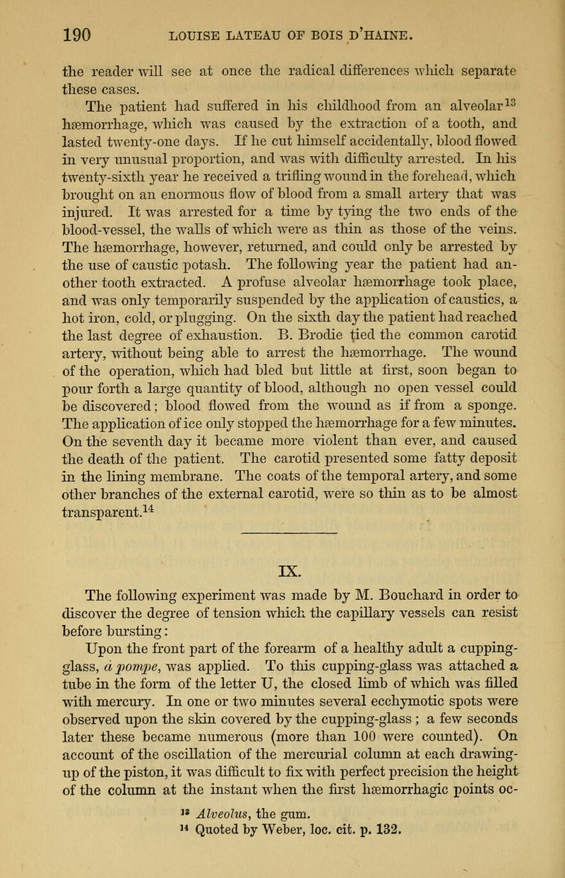the reader will see at once the radical differences wliich separate these cases. The patient had suffered in his cliildhood from an alveolar ^^ hsemorrhage, wMch was caused by the extraction of a tooth, and lasted twenty-one days. If he cut himself accidentally, blood flowed in very unusual proportion, and was with difficulty arrested. In Ms twenty-sixth year he received a trifling wound in the forehead, which brought on an enormous flow of blood from a small artery that was injured. It was arrested for a time by tjdng the two ends of the blood-vessel, the walls of which were as thin as those of the veins. The hsemorrhage, however, returned, and could only be arrested by the use of caustic x^otash. The follomng year the patient had an- other tooth extracted. A profuse alveolar hsemorrhage took place, and was only temporarily suspended by the appHcation of caustics, a hot iron, cold, or plugging. On the sixth day the patient had reached the last degree of exliaustion. B. Brodie tied the common carotid artery, without being able to arrest the hgemorrhage. The wound of the operation, wliich had bled but Httle at first, soon began to pour forth a large quantity of blood, although no oj)en vessel could be discovered; blood flowed from the wound as if from a sponge. The apphcation of ice only stopped the hsemorrhage for a few minutes. On the seventh day it became more violent than ever, and caused the death of the patient. The carotid presented some fatty deposit in the lining membrane. The coats of the temporal artery, and some other branches of the external carotid, were so thin as to be almost transparent.^^ IX. The following experiment was made by M. Bouchard in order to discover the degree of tension which the capillary vessels can resist before bursting: Upon the front part of the forearm of a healthy adult a cupping- glass, a pomxie, was apphed. To tliis cupping-glass was attached a tube in the form of the letter U, the closed limb of which was fiUed with mercury. In one or two minutes several ecchymotic spots were observed upon the skin covered by the cupping-glass ; a few seconds later these became numerous (more than 100 were counted). On account of the oscillation of the mercurial column at each drawing- up of the piston, it was dif&cult to fix with perfect precision the height of the column at the instant when the first hsemorrhagic points oc-  Alveolus, the gum. 1* Quoted by Weber, loc. cit. p. 132.