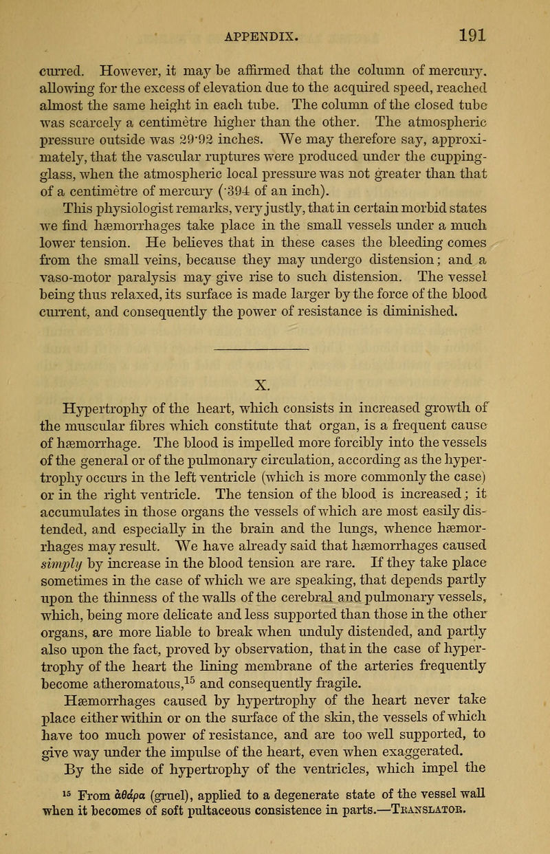 curred. However, it maj be affirmed that the column of mercury, allowing for the excess of elevation due to the acquired speed, reached almost the same height in each tube. The column of the closed tube was scarcely a centimetre higher than the other. The atmospheric pressure outside was 29'92 inches. We may therefore say, approxi- mately, that the vascular ruptures were produced under the cupping- glass, when the atmospheric local pressure was not greater than that of a centimetre of mercury ('394 of an inch). This physiologist remarks, very justly, that in certain morbid states we find haemorrhages take place in the small vessels under a much lower tension. He behoves that in these cases the bleeding comes from the small veins, because they may undergo distension; and a vaso-motor paralysis may give rise to such distension. The vessel being thus relaxed, its surface is made larger by the force of the blood current, and consequently the power of resistance is diminished. X. Hypertrophy of the heart, which consists in increased growth of the muscular fibres which constitute that organ, is a frequent cause of haemorrhage. The blood is impelled more forcibly into the vessels of the general or of the pulmonary circulation, according as the hyper- troiDhy occurs in the left ventricle (which is more commonly the case) or in the right ventricle. The tension of the blood is increased; it accumulates in those organs the vessels of which are most easily dis- tended, and especially in the brain and the lungs, whence haemor- rhages may result. We have abeady said that haemorrhages caused simply by increase in the blood tension are rare. If they take place sometimes in the case of which we are spealdng, that dej^ends partly upon the thinness of the walls of the cerebral and puhnonary vessels, which, being more dehcate and less supported than those in the other organs, are more liable to break when unduly distended, and partly also upon the fact, proved by observation, that in the case of hyper- trophy of the heart the lining membrane of the arteries frequently become atheromatous,^^ and consequently fragile. Haemorrhages caused by hypertro]3hy of the heart never take place either within or on the surface of the skin, the vessels of which have too much power of resistance, and are too well supported, to give way under the impulse of the heart, even when exaggerated. By the side of hypertrophy of the ventricles, which impel the *^ From hedpa (gruel), appHed to a degenerate state of the vessel wall when it becomes of soft pnltaceous consistence in parts.—Tkanslatok.