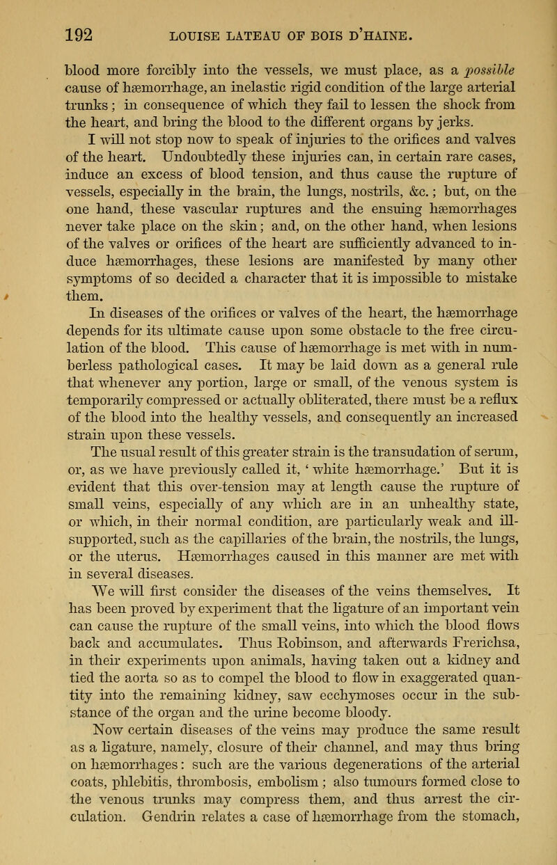 blood more forcibly into the vessels, we must place, as a 2^ossible cause of lisemorrliage, an inelastic rigid condition of the large arterial trunks ; in consequence of which they fail to lessen the shock from the heart, and bring the blood to the different organs by jerks. I will not stop now to speak of injuries to the orifices and valves of the heart. Undoubtedly these injuries can, in certain rare cases, induce an excess of blood tension, and thus cause the rupture of vessels, especially in the brain, the lungs, nostrils, &c.; but, on the one hand, these vascular ruptures and the ensuing haemorrhages never take place on the skin; and, on the other hand, when lesions of the valves or orifices of the heart are suf&ciently advanced to in- duce hemorrhages, these lesions are manifested by many other symptoms of so decided a character that it is impossible to mistake them. In diseases of the orifices or valves of the heart, the haemorrhage depends for its ultimate cause ujoon some obstacle to the free circu- lation of the blood. This cause of haemorrhage is met with in num- berless pathological cases. It may be laid down as a general rule that whenever any portion, large or small, of the venous system is temporarily compressed or actually obliterated, there must be a reflux of the blood into the healthy vessels, and consequently an increased strain upon these vessels. The usual result of this greater strain is the transudation of serum, or, as we have previously called it, 'white haemorrhage.' But it is evident that this over-tension may at length cause the rupture of small veins, especially of any wliich are in an unhealthy state, or which, in their normal condition, are particularly weak and ill- supxDorted, such as the capillaries of the brain, the nostrils, the lungs, or the uterus. Haemorrhages caused in tliis manner are met with in several diseases. We will first consider the diseases of the veins themselves. It has been proved by experiment that the ligature of an important vein can cause the rupture of the small veins, into which the blood flows back and accumulates. Thus Robinson, and afterwards Frerichsa, in their experiments upon animals, having taken out a kidney and tied the aorta so as to comx^el the blood to flow in exaggerated quan- tity into the remaining kidnej^ saw ecchymoses occur in the sub- stance of the organ and the luine become bloody. Now certain diseases of the veins may produce the same result as a hgature, namely, closure of their channel, and may thus bring on haemorrhages: such are the various degenerations of the arterial coats, x^hlebitis, thrombosis, embohsm ; also tumours formed close to the venous trunks may compress them, and thus arrest the cir- culation. Gendrin relates a case of haemorrhage from the stomach,