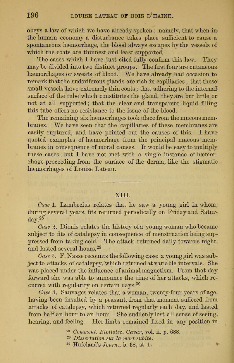 obeys a law of which we haye ah-eady spoken; namely, that when in the human economy a disturbance takes place sufficient to cause a spontaneous haemorrhage, the blood always escapes by the vessels of which the coats are tliinnest and least supx^orted. The cases which I have just cited fully confirm this law. They may be divided into two distinct groups. The first four are cutaneous haemorrhages or sweats of blood. We have ah-eady had occasion to remark that the sudoiiferous glands are rich in cai)illaries; that these small vessels have extremely thin coats; that adliering to the internal surface of the tube which constitutes the gland, they are but Httle or not at all supported; that the clear and transjDarent liquid filling this tube off'ers no resistance to the issue of the blood. The remaining six liEemorrhages took place fi*om the mucous mem- branes. We have seen that the capillaries of these membranes are easUy ruptured, and have joointed out the causes of this. I have- quoted examples Of haemorrhage from the principal mucous mem- branes in consequence of moral causes. It would be easy to multiply these cases; but I have not met with a single instance of haemor- rhage proceeding from the suirface of the derma, hke the stigmatic haemorrhages of Louise Lateau. xni. Case 1. Lambecius relates that he saw a j^oung girl in whom^ during several years, fits returned periodically on Friday and Satur- day. ^^ Case 2. Dionis relates the history of a young woman who became subject to fits of catalex^sy in consequence of menstruation being suxd- pressed from taldng cold. The attack returned daily towards night,, and lasted several hours.^^ Case 3. F. Nasse recounts the following case: a young girl was sub- ject to attacks of catale]3sy, which returned at variable intervals. She was x)laced under the influence of animal magnetism. From that day forward she Avas able to announce the time of her attacks, wliich re- ciu'red with regularity on certain days.^^ Case 4. Sauvages relates that a woman, twenty-four years of age, having been insulted by a j^easant, from that moment suifered from attacks of catalepsy, wliich returned regularly each day, and lasted from liaK an hour to an hour. She suddenly lost all sense of seeing, hearing, and feehng. Her limbs remained fixed in any position in 2* Comment. Bihliotec. Ccesar, vol. ii. p. 688. 2 Dissertation sur la mort subite. 20 Hufeland's Jo^irn., b. 38, st. 1. •