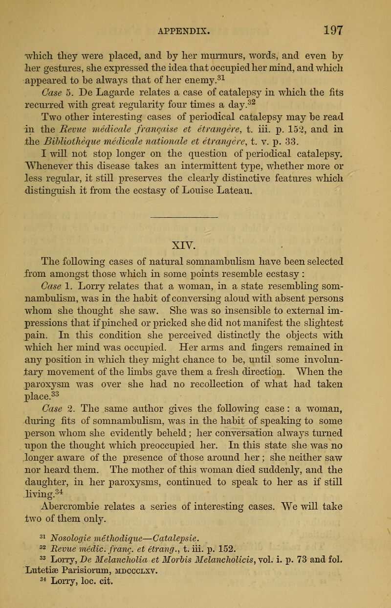 'which they were placed, and by her mnrmurs, words, and even by her gestures, she expressed the idea that occupied her mind, and wliich appeared to be always that of her enemy.^^ Case 5. De Lagarde relates a case of catalepsy in which the fits recurred with gTeat regularity four times a day.-^^ Two other interesting cases of periodical catalepsy may be read in the Revue medicale francaise et etrangere, t. iii. p. 152, and in the Bihliotheque medicale nationcde et etrangere, t. v. p. 33. I will not sto]3 longer on the question of periodical catalepsy. Whenever this disease takes an intermittent tj^pe, whether more or less regular, it still preserves the clearly distinctive features which distinguish it from the ecstasy of Louise Lateau. XIV. The following cases of natural somnambuHsm have been selected from amongst those wliich in some points resemble ecstasy : Case 1. Lorry relates that a woman, in a state resembling som- nambulism, was in the habit of conversing aloud with absent persons whom she thought she saw. She was so insensible to external im- pressions that if pinched or pricked she did not manifest the sHghtest pain. In this condition she perceived distinctly the objects with wliich her mind was occupied. Her arms and fingers remained in any position in which they might chance to be, until some involun- tary movement of the Hmbs gave them a fresh direction. When the paroxysm was over she had no recollection of what had taken jDlace.^^ Case 2. The same author gives the following case: a woman, duiing fits of somnambulism, was in the habit of speaking to some person whom she evidently beheld; her conversation alwaj^s turned upon the thought which preoccupied her. In this state she was no longer aware of the presence of those around her; she neither saw nor heard them. The mother of this woman died suddenly, and the daughter, in her paroxysms, continued to speak to her as if stni living.^* Abercrombie relates a series of interesting cases. We will take two of them only. 3^ Nosologie methodique—Catalepsie. 22 Revue medic, franc, et etrang., t. iii. p. 152. 3^ Lorry, De Melancholia et Morbis MelanchoUcis, vol. i. p. 73 and fol. Lutetise Parisiorum, mdccclxv. 2* Lorry, loc. cit.