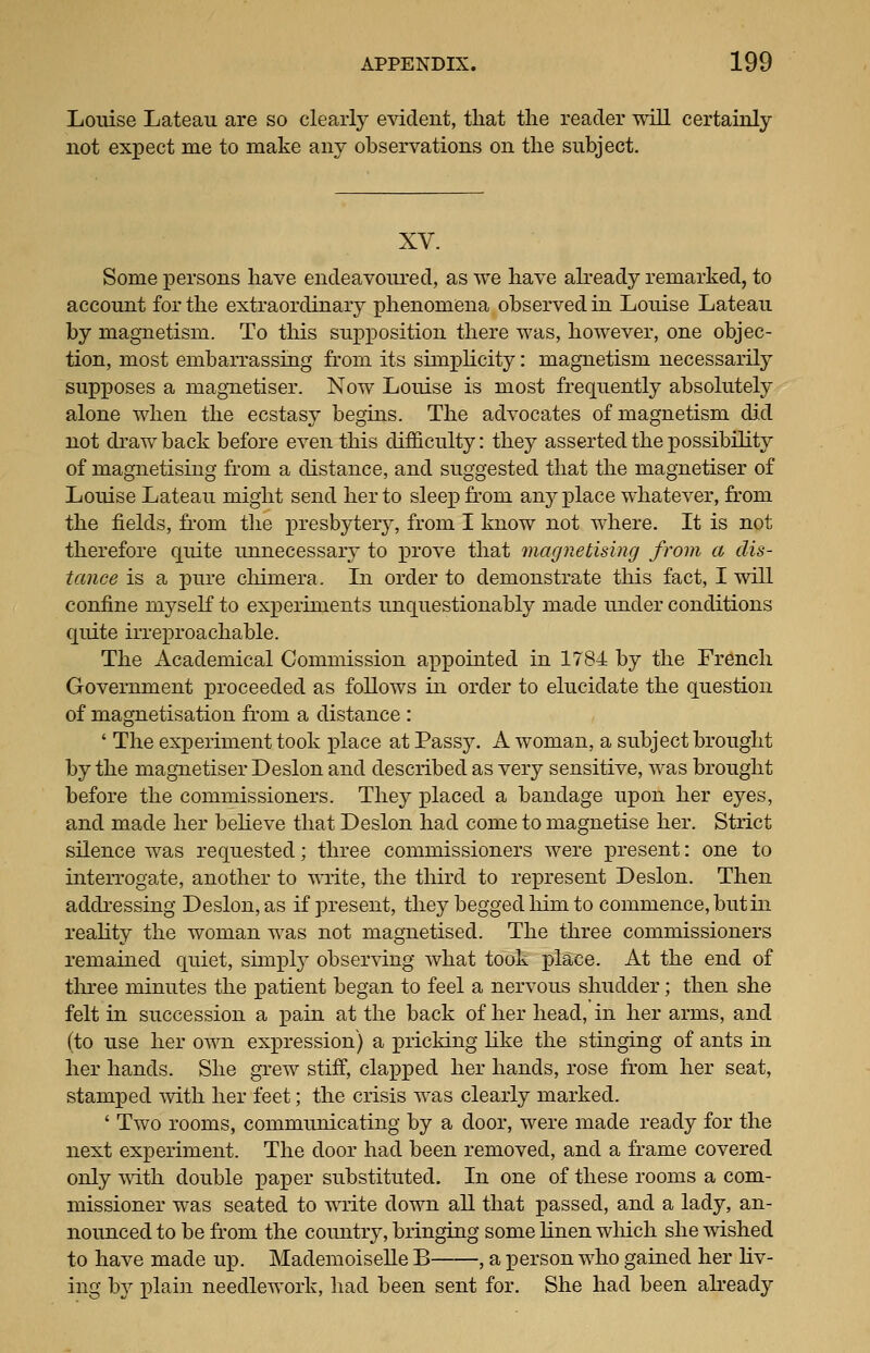 Louise Lateau are so clearly evident, tliat the reader vnR certainly not expect me to make any observations on tlie subject. XV. Some persons liave endeavoured, as we have already remarked, to account for the extraordinary phenomena observed in Louise Lateau by magnetism. To tliis supposition there was, however, one objec- tion, most embarrassing from its simplicity: magnetism necessarily supposes a magnetiser. Now Louise is most frequently absolutely alone when the ecstasy begins. The advocates of magnetism did not drawback before even this difficulty: they asserted the j)0ssibility of magnetising from a distance, and suggested that the magnetiser of Louise Lateau might send her to sleep fi'om anyplace whatever, from the fields, fi'om the presbytery, from I know not where. It is not therefore quite unnecessary to j)i'Ove that magnetising from a dis- tance is a pure cliimera. In order to demonstrate this fact, I will confine myself to experiments unquestionably made under conditions quite irreproachable. The Academical Commission appointed in IvSi by the French Government proceeded as follows in order to elucidate the question of magnetisation from a distance : ' The experiment took place at Passj^ A woman, a subject brought by the magnetiser Deslon and described as very sensitive, was brought before the commissioners. They placed a bandage upon her eyes, and made her beheve that Deslon had come to magnetise her. Strict silence was requested; three commissioners were present: one to interrogate, another to write, the third to represent Deslon. Then addressing Deslon, as if present, they begged Mm to commence, but in reality the woman was not magnetised. The three commissioners remained quiet, simply observing what took place. At the end of three minutes the patient began to feel a nervous shudder; then she felt in succession a pain at the back of her head, in her arms, and (to use her own expression) a pricking like the stinging of ants in her hands. She grew stiff, clapped her hands, rose from her seat, stamped with her feet; the crisis was clearly marked. ' Two rooms, communicating by a door, were made ready for the next experiment. The door had been removed, and a frame covered only mth double paper substituted. In one of these rooms a com- missioner was seated to WTite down all that passed, and a lady, an- nounced to be from the coimtry, bringing some linen which she wished to have made up. Mademoiselle B , a person who gained her liv- ing by plain needlework, had been sent for. She had been akeady