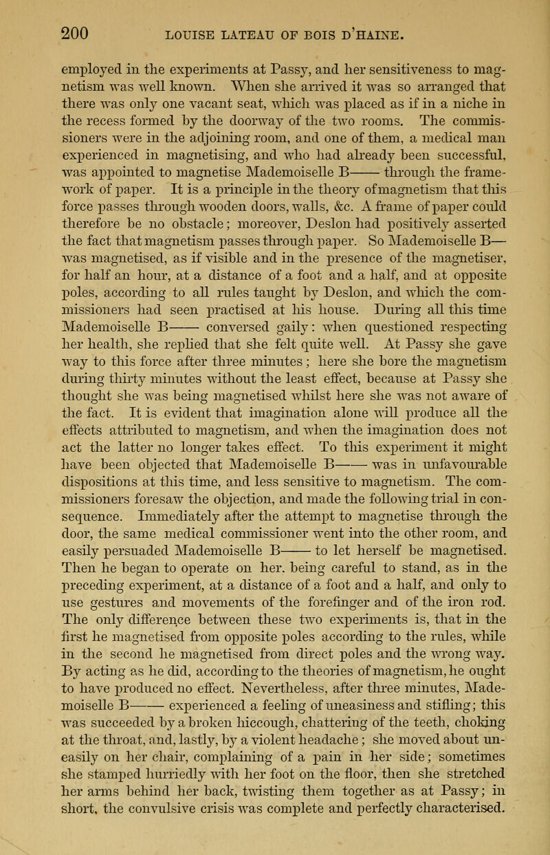employed in the experiments at Passy, and her sensitiveness to mag- netism was well linown. When she arrived it was so arranged that there was only one vacant seat, which was placed as if in a niche in the recess formed by the doorway of the two rooms. The commis- sioners were in the adjoining room, and one of them, a medical man experienced in magnetising, and who had ah^eady been successful, was appointed to magnetise Mademoiselle B through the frame- work of paper. It is a principle in the theory of magnetism that tliis force passes through wooden doors, walls, &c. A frame of paper could therefore be no obstacle; moreover, Deslon had positively asserted the fact that magnetism passes through paj)er. So Mademoiselle B— was magnetised, as if visible and in the presence of the magnetiser, for half an hour, at a distance of a foot and a half, and at opposite poles, according to all rules taught by Deslon, and wliich the com- missioners had seen practised at his house. During all this time Mademoiselle B conversed gaily: when questioned respecting her health, she replied that she felt quite well. At Passy she gave way to this force after three muiutes; here she bore the magnetism during thirty minutes without the least effect, because at Passy she thought she was being magnetised whilst here she was not aware of the fact. It is evident that imagination alone will x^roduce all the effects attributed to magnetism, and when the imagination does not act the latter no longer takes effect. To this experiment it might have been objected that Mademoiselle B was in unfavourable dispositions at this time, and less sensitive to magnetism. The com- missioners foresaw the objection, and made the following trial in con- sequence. Immediately after the attempt to magnetise through the door, the same medical commissioner went into the other room, and easily persuaded Mademoiselle B to let herself be magnetised. Then he began to operate on her. being careful to stand, as in the preceding experiment, at a distance of a foot and a half, and only to use gestures and movements of the forefinger and of the iron rod. The only difference between these two experiments is, that in the first he magnetised from opposite poles according to the rules, while in the second he magnetised from direct poles and the wi'ong way. By acting as he did, according to the theories of magnetism, he ought to have produced no effect. Nevertheless, after tliree minutes, Made- moiselle B experienced a feeling of uneasiness and stifling; this was succeeded by a broken hiccough, chattering of the teeth, choking at the throat, and, lastly, b}^ a violent headache; she moved about im- easily on her chair, complaining of a pain in her side; sometimes she stamped hurriedly vn.t\i her foot on the floor, then she stretched her arms behind her back, tmsting them together as at Passy; in short, the convulsive crisis was complete and perfectly characterised.