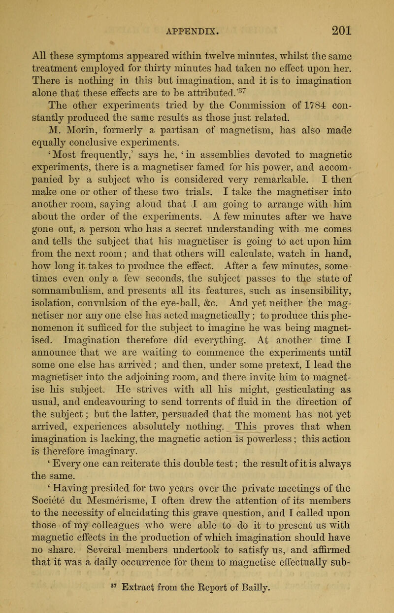 All these symptoms appeared within twelve minutes, whilst the same treatment employed for thirty minutes had taken no effect upon her. There is notliing in tliis but imagination, and it is to imagination alone that these effects are to be attributed.'^'' The other experiments tried by the Commission of 1784 con- stantly produced the same results as those just related. M. Morin, formerly a partisan of magnetism, has also made equally conclusive experiments. 'Most frequently,' says he, 'in assemblies devoted to magnetic experiments, there is a magnetiser famed for his power, and accom- panied by a subject who is considered very remarkable. I then make one or other of these two trials. I take the magnetiser into another room, saying aloud that I am going to arrange with him about the order of the experiments. A few minutes after we have gone out, a person who has a secret understanding with me comes and tells the subject that his magnetiser is going to act upon him from the next room; and that others will calculate, watch in hand, how long it takes to produce the effect. After a few minutes, some times even only a few seconds, the subject passes to the state of somnambulism, and presents all its features, such as insensibility, isolation, convulsion of the ej^'e-ball, &c. And yet neither the mag- netiser nor any one else has acted magnetically; to joroduce this xdIio- nomenon it suf&ced for the subject to imagine he was being magnet- ised. Imagination therefore did ever^^thing. At another time I announce that we are w^aiting to commence the experunents until some one else has arrived; and then, under some pretext, I lead the magnetiser into the adjoining room, and there invite him to magnet- ise liis subject. He strives mth all his might, gesticulating as usual, and endeavouring to send torrents of fluid in the direction of the subject; but the latter, persuaded that the moment has not yet arrived, experiences absolutely nothing. This x>i^o^6s that when imagination is lacking, the magnetic action is powerless ; this action is therefore imaginar3^ ' Every one can reiterate this double test; the result of it is always the same. ' Having presided for two years over the private meetings of the Societe du Mesmerisme, I often drew the attention of its members to the necessity of elucidating this grave question, and I called upon those of my colleagues wdio were able to do it to present us with magnetic effects in the production of which imagination should have no share. Several members undertook to satisfy us, and affirmed that it was a daily occurrence for them to magnetise effectually sub- 3^ Extract from the Keport of BaUly.