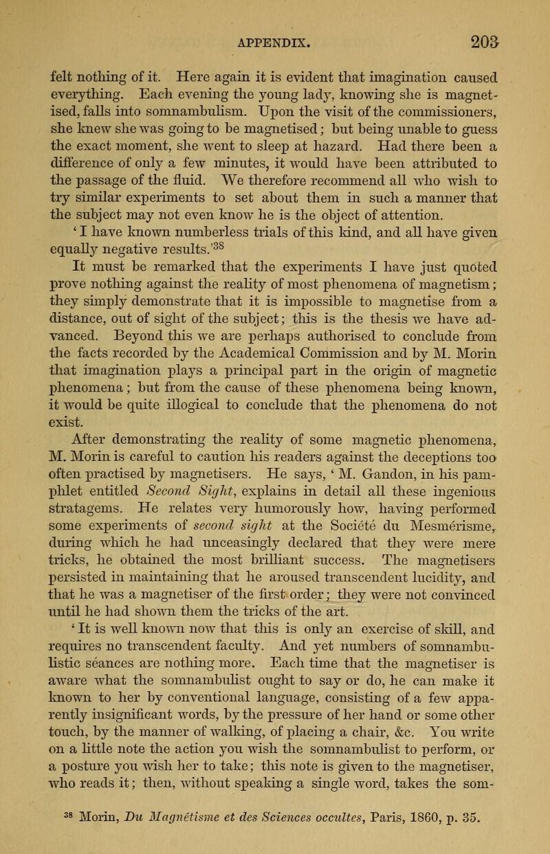 felt nothing of it. Here again it is evident that imagination caused everything. Each evening the young lady, knowing she is magnet- ised, falls into somnambulism. Upon the visit of the commissioners, she knew she was going to be magnetised; but being unable to guess the exact moment, she went to sleep at hazard. Had there been a difference of only a few minutes, it would have been attributed to the passage of the fluid. We therefore recommend all who wish to try similar experiments to set about them in such a manner that the subject may not even know he is the object of attention. 'I have known numberless trials of this Idnd, and all have given equally negative results.'^^ It must be remarked that the experiments I have just quoted prove nothing against the reality of most phenomena of magTietism; they simply demonstrate that it is impossible to magnetise from a distance, out of sight of the subject; tliis is the thesis we have ad- vanced. Beyond this we are perhaps authorised to conclude from the facts recorded by the Academical Commission and by M. Morin that imagination plays a j^rincipal part in the origin of magnetic phenomena; but from the cause of these phenomena being known, it would be quite illogical to conclude that the phenomena do not exist. After demonstrating the reality of some magnetic phenomena, M. Morin is careful to caution his readers against the decej^tions too often practised by magnetisers. He says, ' M. Gandon, in his pam- plilet entitled Second Sight, explains in detail all these ingenious stratagems. He relates very humorously how, having performed some experiments of second sight at the Societe du Mesmerisme, during which he had unceasing^ declared that they were mere tricks, he obtained the most brilliant success. The magnetisers persisted in maintaining that he aroused transcendent lucidity, and that he was a magnetiser of the first order; they were not con^dnced until he had shown them the tricks of the art. ' It is well knowTi now that this is only an exercise of skill, and requires no transcendent faculty. And yet numbers of somnambu- listic seances are nothing more. Each time that the magnetiser is aware what the somnambuhst ought to say or do, he can make it known to her by conventional language, consisting of a few appa- rently insignificant words, by the pressure of her hand or some other touch, by the manner of walking, of placing a chair, &c. You write on a little note the action you wish the somnambulist to perform, or a posture you wish lier to take; tliis note is given to the magnetiser, who reads it; then, without speaking a single word, takes the som- 38 Morin, Dm Magnetisme et cles Sciences occultes, Paris, 1860, p. 35.