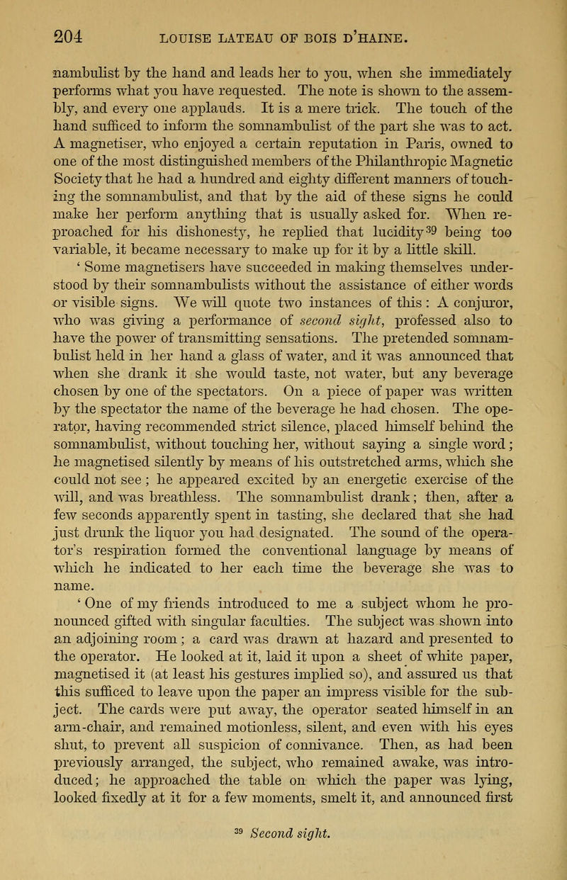 nambulist by the hand and leads her to you, when she immediately performs what yon have requested. The note is sho^vn to the assem- bly, and ever}^ one ax^plauds. It is a mere trick. The touch of the hand sufficed to inform the somnambulist of the pai-t she was to act. A magnetiser, who enjoyed a certain reputation in Paris, owned to one of the most distinguished members of the Philanthropic Magnetic Society that he had a hundi'ed and eighty different manners of touch- ing the somnambulist, and that by the aid of these signs he could make her perform anytMng that is usually asked for. When re- proached for his dishonest}'-, he rephed that lucidity ^9 being too variable, it became necessary to make up for it by a little skill. ' Some magnetisers have succeeded in maldng themselves under- stood by their somnambulists without the assistance of either words or visible signs. We will quote two instances of this : A conjuror, who was giving a performance of second sight, professed also to have the power of transmitting sensations. The pretended somnam- bulist held in her hand a glass of water, and it was announced that when she dranlc it she would taste, not water, but any beverage chosen by one of the spectators. On a piece of paper was written by the spectator the name of the beverage he had chosen. The ope- rator, having recommended strict silence, placed himseK behind the somnambulist, without toucliing her, without saying a single word; he magnetised silently by means of his outstretched arms, which she could not see ; he appeared excited by an energetic exercise of the will, and was breatliless. The somnambuhst drank; then, after a few seconds apparently spent in tasting, she declared that she had just drunli the liquor you had designated. The sound of the opera- tor's respiration formed the conventional language by means of wliich he indicated to her each time the beverage she was to name. 'One of my friends introduced to me a subject whom he pro- nounced gifted with singular faculties. The subject was shown into an adjoining room; a card was drawn at hazard and presented to the operator. He looked at it, laid it upon a sheet of white i^aper, magnetised it (at least Ms gestures imphed so), and assured us that this sufficed to leave upon the paper an impress visible for the sub- ject. The cards were put away, the operator seated liimself in an arm-chair, and remained motionless, silent, and even with his eyes shut, to prevent aU suspicion of connivance. Then, as had been previously arranged, the subject, who remained awake, was intro- duced; he approached the table on wlucli the pa^Der was Ijdng, looked fixedly at it for a few moments, smelt it, and announced first 2^ Second sight.