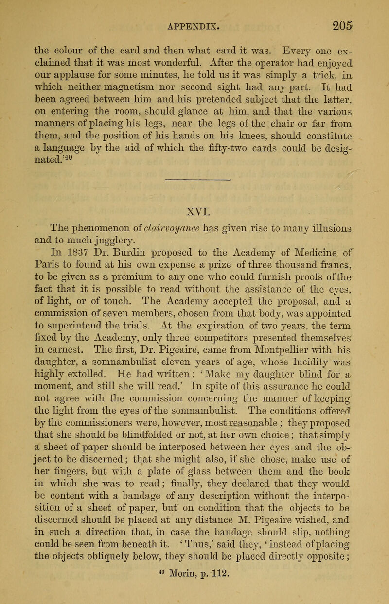 the colour of the card and then what card it was. Every one ex- claimed that it was most wonderful. After the operator had enjoj^ed our applause for some minutes, he told us it was simply a trick, in wliich neither magnetism nor second sight had any part. It had been agreed between him and his pretended subject that the latter, on entering the room, should glance at him, and that the various manners of placing his legs, near the legs of the chair or far from them, and the position of his hands on his knees, should constitute a language by the aid of which the fifty-two cards could be desig- nated.'^^ XVI. The phenomenon oi clairvoyance has given rise to many illusions and to much jugglery. In 1837 Dr. Burdin proposed to the Academy of Medicine of Paris to found at his own expense a prize of three thousand francs, to be given as a premium to any one who could fiu'nish proofs of the fact that it is possible to read without the assistance of the eyes, of light, or of touch. The Academy accepted the proposal, and a commission of seven members, chosen from that body, was appointed to superintend the trials. At the exxDiration of two j^ears, the term fixed by the Academy, only three competitors presented themselves in earnest. The first, Dr. Pigeaire, came from MontpeUier ^^dth his daughter, a somnambulist eleven years of age, whose lucidity was highly extolled. He had written : ' Make my daughter bhnd for a moment, and still she will read.' In spite of tliis assurance he could not agTee with the commission concerning the manner of keeping the light from the eyes of the somnambulist. The conditions offered by the commissioners were, however, most reasonable; the}^ proposed that she should be bhndfolded or not, at her own choice; that simply a sheet of x^ajper should be interposed between her eyes and the ob- ject to be discerned; that she might also, if she chose, make use of her fingers, but with a plate of glass between them and the book in which she was to read; finally, they declared that they would be content with a bandage of any description without the interpo- sition of a sheet of paper, but on condition that the objects to be discerned should be jDlaced at any distance M. Pigeaire mshed, and in such a direction that, in case the bandage should shj), nothing could be seen from beneath it. ' Thus,' said they, ' instead of jplacing the objects obliquely below, they should be x)laced directly o]3posite; « Morin, p. 112.
