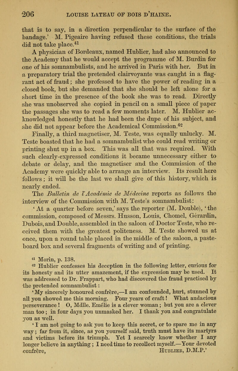 that is to say, in a direction perpendicular to the surface of the bandage.' M. Pigeau-e having refused these conditions, the trials did not take place.*^ A physician of Bordeaux, named Hublier, had also announced to the Academy that he would accept the j)rogramnie of M. Burdin for one of his somnambuHsts, and he arrived in Paris with her. But in a preparatory trial the pretended clairvoyante was caught in a flag- rant act of fraud; she professed to have the power of reading in a -closed book, but she demanded that she should be left alone for a short time in the presence of the book she was to read. Directly she was unobserved she copied in pencil on a small iDiece of paper the passages she was to read a few moments later. M. Hubher ac- knowledged honestly that he had been the dupe of liis subject, and she did not appear before the Academical Commission.^- Finally, a third magnetiser, M. Teste, was ec[uaUy unlucky. M. Teste boasted that he had a somnambuhst who could read wiiting or printing shut up in a box. Tliis was all that was required. With such clearly-expressed conditions it became unnecessary either to debate or delay, and the magnetiser and the Commission of the Academy were quickly able to arrange an interview. Its result here follows; it will be the last we shall give of this history, which is nearly ended. The Bulletin de VAcademie de Medecine reports as follows the interview of the Commission with M. Teste's somnambulist: ' At a quarter before seven,' says the reporter (M. Double), 'the commission, composed of Messrs. Husson, Louis, Chomel, Gerardin, Dubois, and Double, assembled in the saloon of Doctor Teste, who re- ceived them with the gi-eatest pohteness. M. Teste showed us at once, upon a round table placed in the middle of the saloon, a paste- board box and several fragments of writing and of printing. 41 Morin, p. 138. 42 Hublier confesses Ms deception in the following letter, curious for its honesty and its utter amazement, if the expression may be used. It was addressed to Dr. Frappart, who had discovered the fraud practised by the pretended somnambulist: 'My sincerely honoured confrere,—I am confounded, hurt, stunned by aU you showed me this morning. Four years of craft! What audacious perseverance ! O, Mdlle. Emehe is a clever woman; but you are a clever man too ; in four days you unmasked her. I thank you and congratulate you as well. ' I am not going to ask you to keep this secret, or to spare me in any way ; far from it, since, as you yourself said, truth must have its martyrs and victims before its triumph. Yet I scarcely know whether I any longer believe in anything ; I need time to recoUect myself.—Your devoted confrere, Hubliek, D.M.P.'