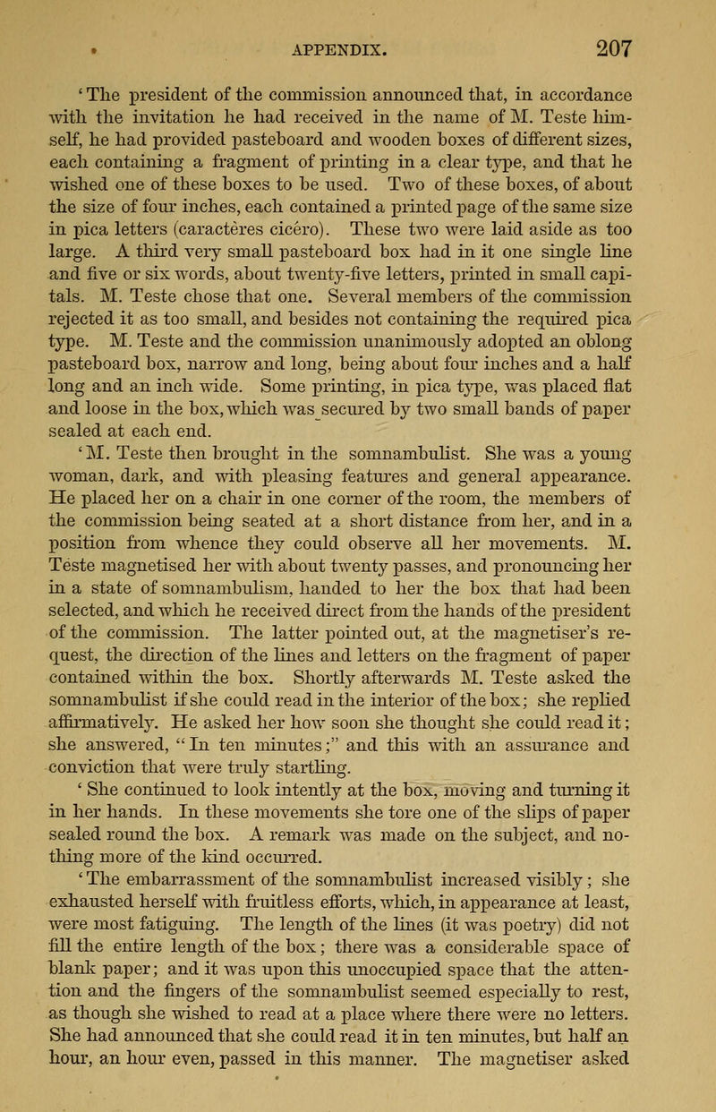 ' The president of the commission announced that, in accordance with the invitation he had received in the name of M. Teste him- self, he had provided pasteboard and wooden boxes of different sizes, each containing a fragment of printing in a clear tj])e, and that he wished one of these boxes to be used. Two of these boxes, of about the size of four inches, each contained a j)rintedpage of the same size in pica letters (caracteres cicero). These two were laid aside as too large. A third very small pasteboard box had in it one single line and five or six words, about twenty-five letters, printed in small capi- tals. M. Teste chose that one. Several members of the commission rejected it as too small, and besides not containing the required pica type. M. Teste and the commission unanimously adopted an oblong pasteboard box, narrow and long, being about four inches and a haK long and an inch mde. Some printing, in pica type, was placed flat and loose in the box, which was secured by two small bands of paper sealed at each end. 'M. Teste then brought in the somnambulist. She was a young- woman, dark, and with pleasing featm'es and general appearance. He placed her on a chair in one corner of the room, the members of the commission being seated at a short distance from her, and in a position from whence they could observe all her movements. M. Teste magnetised her with about twenty passes, and pronouncing her in a state of somnambulism, handed to her the box that had been selected, and wliich he received direct from the hands of the president of the commission. The latter pointed out, at the magnetiser's re- quest, the direction of the lines and letters on the fragment of paper contained within the box. Shortly afterwards M. Teste asked the somnambulist if she could read in the interior of the box; she replied affirmatively. He asked her how soon she thought she could read it; she answered, In ten minutes; and this with an assurance and conviction that were truly startling. ' She continued to look intently at the box, moving and turning it in her hands. In these movements she tore one of the slips of paper sealed round the box. A remark was made on the subject, and no- thing more of the kind occurred, ' The embarrassment of the somnambulist increased visibly; she exhausted herself with fruitless efforts, which, in appearance at least, were most fatiguing. The length of the lines (it was poetry) did not fill the entire length of the box; there was a considerable space of blank pa]5er; and it was upon this unoccupied space that the atten- tion and the fingers of the somnambulist seemed especially to rest, as though she wished to read at a place where there were no letters. She had announced that she could read it in ten minutes, but half an hour, an hour even, passed in this manner. The magnetiser asked
