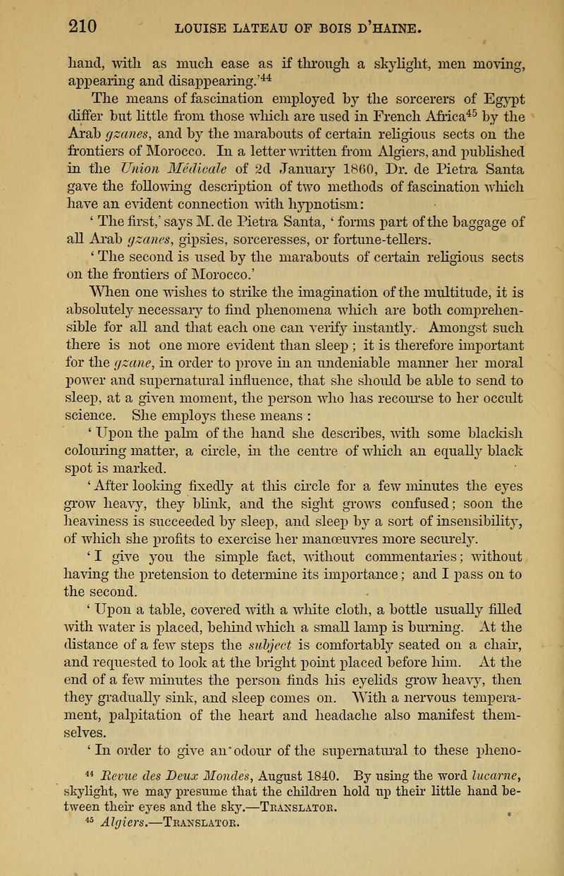 hand, with as much ease as if through a skylight, men moving, appearing and disapx^earing.'** The means of fascination employed by the sorcerers of Egypt differ but httle from those wliich are used in French Africa*^ by the Arab gzanes, and by the marabouts of certain religious sects on the frontiers of Morocco. In a letter written from Algiers, and pubhshed in the Union Medicale of 2d January 1860, Dr. de Pietra Santa gave the following description of two methods of fascination which have an evident connection ■\^ith hypnotism: ' The first,' says M. de Pietra Santa, ' forms part of the baggage of all Arab fjzanes, gipsies, sorceresses, or fortune-tellers. ' The second is used by the marabouts of certain rehgious sects on the frontiers of Morocco.' When one mshes to strike the imagination of the multitude, it is absolutel}^ necessary to find i)henomena wliich are both comprehen- sible for all and that each one can veiify instantly. Amongst such there is not one more e^ddent than sleep ; it is therefore important for the (jzane, in order to prove in an undeniable manner her moral power and supernatural influence, that she should be able to send to sleep, at a given moment, the x)erson who has recourse to her occult science. She employs these means : ' Upon the pahn of the hand she describes, mtli some blackish colouring matter, a circle, in the centre of wliich an equall}^ black spot is marked. ' After looldng fixedly at tliis cii'cle for a few minutes the eyes grow heavy, they blink, and the sight grows confused; soon the heaviness is succeeded by sleep, and sleep by a sort of insensibility, of which she profits to exercise her manoeuvres more securety. ' I give you the simple fact, without commentaries; without having the pretension to determine its importance; and I x)ass on to the second. ' Upon a table, covered mth a white cloth, a bottle usually filled with water is placed, beliind wliich a smaU lamp is burning. At the distance of a few steps the subject is comfortably seated on a chair, and requested to look at the bright point placed before him. At the end of a few minutes the person finds his eyelids grow heavy, then they gradually sink, and sleep comes on. With a nervous tempera- ment, palpitation of the heart and headache also manifest them- selves. 'In order to give an odour of the supernatural to these plieno- ^* Revue des Deux Mondes, August 1840. By using the word lucarnej skylight, we may presume that the childi-en hold up their little hand be- tween theh eyes and the sky.—Tkanslatok. ^^ Algiers.—Tkanslatok.