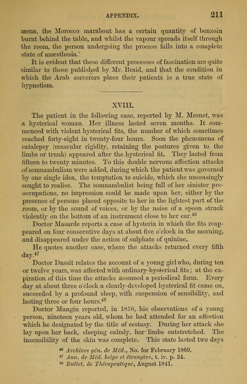 mena, the Morocco marabout lias a certain quantity of benzoin burnt behind the table, and whilst the vapour spreads itself through the room, the person undergoing the process falls into a complete state of anfesthesia.' It is esddent that these different processes of fascination are quite similar to those x^nblished by Mr. Braid, and that the condition in which the Ai-ab sorcerers place their patients is a true state of In^onotism. XVIII. The patient in the follo'WT.ng case, rex)orted by M. Mesnet, was .a hysterical woman. Her illness lasted seven months. It com- menced mth violent hysterical fits, the number of wliich sometimes reached forty-eight in twenty-four hours. Soon the ]Dhenomena of catalepsy (muscular rigidity, retaining the postures given to the limbs or trunk) appeared after the hysterical fit. They lasted from fifteen to twenty minutes. To tlus double nervous affection attacks -ofsomnambuhsm were added, diu'ing which the patient was governed by one single idea, the temptation to suicide, which she unceasingly sought to reahse. The somnambulist being full of her sinister x)re- occuxDations, no impression could be made upon her, either by the presence of x^ersons placed opposite to her in the lightest part of the Toom, or by the sound of voices, or by the noise of a spoon struck violently on the bottom of an instrument close to her ear.*^ Doctor Masarde reports a case of hysteria in wliich the fits reap- peared on four consecutive days at about five o'clock in the morning, -and disappeared under the action of sulphate of quinine. He quotes another case, where the attacks returned every fifth .day.47 Doctor Dassit relates the account of a j^oung girl who, during ten or twelve years, was affected mtli ordinary hysterical fits; at the ex- piration of this time the attacks assumed a periodical form. Every day at about thi-ee o'clock a clearty-develoi)ed hysterical fit came on, succeeded by a profomid sleep, with suspension of sensibility, and lasting three or four liom-s.^^ Doctor Mangin repoi-ted, in 1850, his observations of a young person, nineteen years old, whom he had attended for an affection wliich he designated by the title of ecstasy. During her attack she lay upon her back, sleeping calmly, her'limbs outstretched. The insensibility of the sldn was complete.- This state lasted two days ** Archives gen. de Med., No. for February 1860.  Ann. de Med. helge et etrangere, t. iv. p. 24. ^^ Bullet, de Tlieraijeutiq^uc, August 18-il.