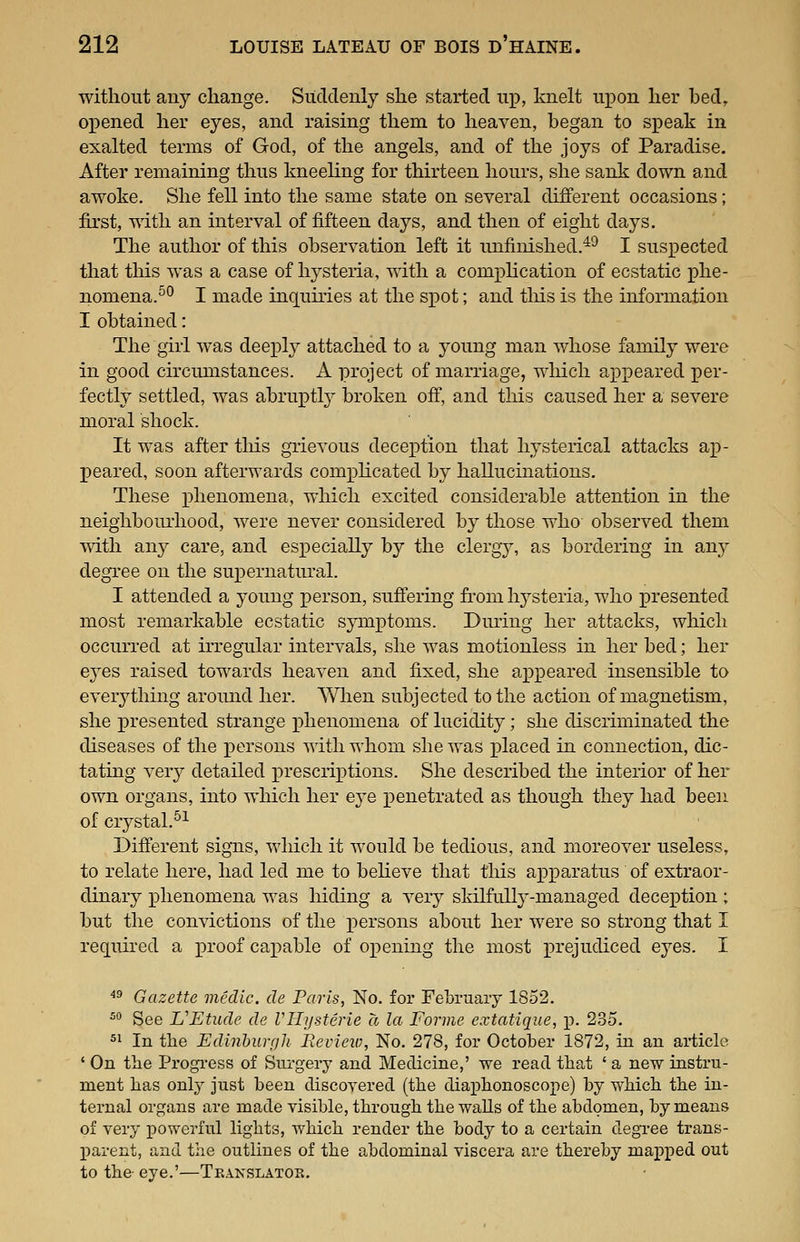without any change. Suddenly she started up, knelt ux^on her bed, ox)ened her eyes, and raising them to heaven, began to sx^eak in exalted terms of God, of the angels, and of the joys of Paradise. After remaining thus kneeling for thirteen hours, she sank down and awoke. She fell into the same state on several different occasions; first, with an interval of fifteen days, and then of eight days. The author of this observation left it unfinished.^^ I susjDected that tliis was a case of hj^steria, with a com];)lication of ecstatic phe- nomena.^° I made inquiries at the sx>ot; and tliis is the information I obtained: The girl was deeply attached to a young man whose family were in good circumstances. A project of marriage, which appeared per- fectly settled, was abruptty broken off, and this caused her a severe moral shock. It was after tliis grievous decejition that hysterical attacks aj)- peared, soon afterwards com]Dlicated by hallucinations. These x)henomeua, which excited considerable attention in the neighbourhood, were never considered by those who observed them ■\vith any care, and especially by the clergy, as bordering in any degree on the sux)ernatural. I attended a young person, suffering from hj^steria, who presented most remarkable ecstatic symx)toms. During her attacks, which occurred at irregular intervals, she was motionless in her bed; her ej^es raised towards heaven and fixed, she ax)peared insensible to everj^thiug around her. When subjected to the action of magnetism, she jDresented strange i)henomena of lucidity; she discriminated the diseases of the XDcrsons Avith whom she was X)laced in connection, dic- tating ver}'- detailed ]3rescrix)tions. She described the interior of her own organs, into which her e^'e j^enetrated as though they had been of crj^stal.^^ Different signs, which it would be tedious, and moreover useless, to relate here, had led me to beheve that this ajpparatus of extraor- dinary x)henomena was hiding a ver}^ skilfully-managed deception ; but the convictions of the x)ersons about her were so strong that I required a x'l'oof callable of ox)ening the most prejudiced eyes. I ^^ Gazette medic, de Paris, No. for February 1852. ^^ See VEtude de Vllysterie a la Forme extatique, p. 235. 51 In the Edinburr/h Review, No. 278, for October 1872, in an article ' On the Progi-ess of Surgery and Medicine,' we read that ' a new instru- ment has only just been discoyered (the diaphonoscope) by which the in- ternal organs are made visible, through the walls of the abdomen, by means of very powerful lights, which render the body to a certain degree trans- loarent, and the outlines of the abdominal viscera are thereby mapped out to the- eye.'—Translator.