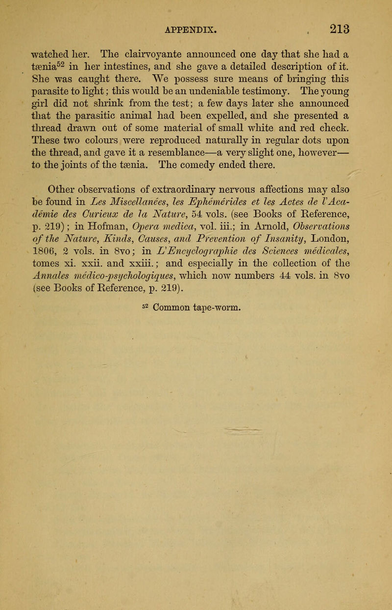 watclied lier. The clairvoyante announced one day that she had a taenia^^ in her intestines, and she gave a detailed description of it. She was caught there. We possess sure means of bringing this parasite to light; this would be an undeniable testimony. The young girl did not shrink from the test; a few days later she announced that the parasitic animal had been expelled, and she presented a tlu-ead draT\Ti out of some material of small white and red check. These two colour's were reproduced naturally in regular dots upon the thread, and gave it a resemblance—a very slight one, however— to the joints of the taenia. The comedy ended there. Other observations of extraordinary nervous affections may also be found in Les Miscellanees, les JEphemerides et les Actes de VAca- demie des Gurieux de la Nature, 54 vols, (see Books of Reference, p. 219); in Hofman, Opera mediea, vol. iii.; in Arnold, Observations of the Nature, Kinds, Causes, and Prevention of Insanity, London, 1806, 2 vols, in 8vo; in L'EncyclograpJiie des Sciences mediccdes, tomes xi. xxii. and xxiii.; and especially in the collection of the Annales medico-psycJiologiques, which now numbers 44 vols, in 8vo (see Books of Reference, p. 219). 52 Common taj)e-worm.