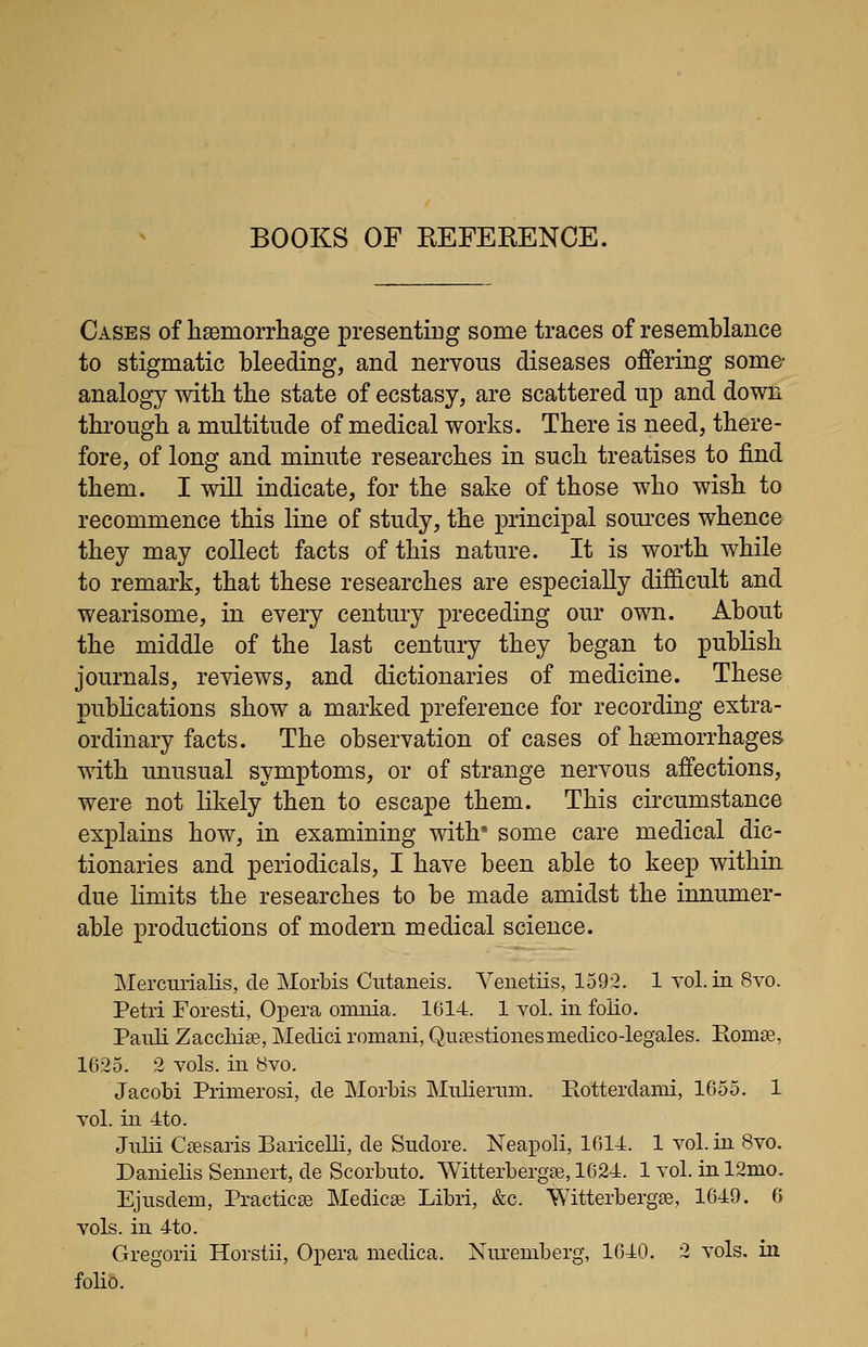 Cases of hasmorrhage presenting some traces of resemblance to stigmatic bleeding, and nervous diseases offering some- analogy witb the state of ecstasy, are scattered up and down through a multitude of medical works. There is need, there- fore, of long and minute researches in such treatises to find them. I will indicate, for the sake of those who wish to recommence this line of study, the principal soui'ces whence they may collect facts of this nature. It is worth while to remark, that these researches are especially difficult and wearisome, in every century preceding our own. About the middle of the last century they began to publish journals, reviews, and dictionaries of medicine. These publications show a marked preference for recording extra- ordinary facts. The observation of cases of haemorrhages with unusual symptoms, or of strange nervous affections, were not likely then to escape them. This circumstance explains how, in examining with some care medical dic- tionaries and periodicals, I have been able to keep within due limits the researches to be made amidst the innumer- able productions of modern medical science. Mercurialis, cle Morbis Cutaneis. Venetiis, 1592. 1 vol. in 8vo. Petri Foresti, Oi^era omnia. 1614. 1 vol. in folio. Panli Zaccliise, Medici romani, Qu^estionesniedico-legales. Romse, 1625. 2 vols, in 8vo. Jacobi Piinierosi, de Morbis Mnliernm. Rotterdami, 1655. 1 vol. in 4to. Julii Csesaris Baricelli, de Sudore. Neapoli, 1614. 1 vol. in 8vo. Danielis Senneit, de Scorbuto. WitterbergEe, 1624. 1 vol. in 12mo, Ejnsdeni, Practicse Medicse Libri, &c. Witterbergse, 1649. 6 vols, in 4to. Gregorii Horstii, Opera medica. Niu-emberg, 1640. 2 vols, in folio.
