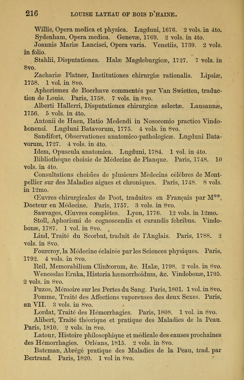 Willis, Opera medica et pliysica. Lugcluni, 1676, 2 vols, in ito. Sydenham, Opera medica. Genevse, 1769. 2 vols, in 4to. Joannis Marise Lancisci, Opera varia. Venetiis, 1739. 2 vols, in folio. Stahlii, Disputationes. Halse Magdeburgicse, 1727, 7 vols, in 8vo. Zacliarias Platner, Institutiones chirurgige rationalis. Lipsiee, 1758. 1 vol. in 8vo. Aphorismes de Boerliave commentes par Van Swietten, traduc- tion de Louis. Paris, 1758. 7 vols, in 8vo. Alberti Hallerri, Disputationes cliirurgicae selectae. Lausannse, 1756, 5 vols, in 4to. Antonii de Haen, Ratio Medendi in Nosocomio practice Vindo- bonensi. Lugduni Batavorum, 1775. 4 vols, in 8vo. Sandifort, Observationes anatomico-patliologicse. Lugduni Bata- vorum, 1727. 4 vols, in 4to. Idem, OxDuscula anatomica. Lugduni, 1784. 1 vol. in 4to. Bibliotlieque clioisie de Medecine de Planque. Paris, 1748, 10 vols, in 4to. Consultations choisies de i)lusieurs Medecins celebres de Mont- pellier sur des Maladies aigues et chroniques. Paris, 1748. 8 vols. in 12mo. OEuvres cMrurgicales de Poot, traduites en Fran9ais i3ar M**, Docteur en Medecine. Paris, 1757. 3 vols, in 8vo. Sauvages, CEuvres comjDletes. Lyon, 1776. 1.2 vols, in 12mo. Stoll, Ax^horismi de cognoscendis et curandis febribus. Vindo- bonse, 1787. 1 vol. m 8vo. Lind, Traite du Scorbut, traduit de I'Anglais. Paris, 1788. 2 vols, in 8vo. Fourcroy, la Medecine eclairee par les Sciences physiques. Paris, 1792. 4 vols, in 8vo. Reil, Memorabilium Clinicorum, &c. Halse, 1798. 2 vols, in 8vo. Wenceslas Ernka, Historia h^morrhoidum, &c. Vindobonse, 1795. 2 vols, in 8vo. Puzos, Memou-e sur les Pertes du Sang. Paris, 1801. 1 vol. in 8vo» Pomme, Traite des Affections vaporeuses des deux Sexes. Paris, an VII. 3 vols, in 8vo. Lordat, Traite des Hemorrliagies. Paris, 1808. 1 vol. in 8vo. AUbert, Traite tlieorique et pratique des Maladies de la Peau. Paris, 1810. 2 vols, in 8vo. Latour, Histoire pliilosopbique et medicale des causes prochaines des Hemorrhagies. Orleans, 1815. 2 vols, in 8vo, Bateman, Abrege pratique des Maladies de la Peau, trad, par Bertrand, Paris, 1820. 1 vol in 8vo,