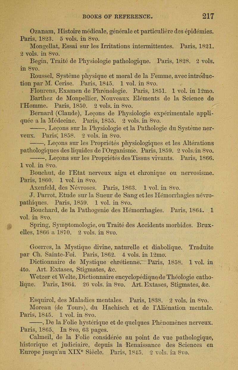 Ozanam, Histoire medicale, generale et particuliere cles epidemies. Paris, 1823. 5 vols, in 8vo. Mongellat, Essai siir les Irritations intermittentes. Paris, 1821. 2 vols, in 8vo. Begin, Traite de Pliysiologie pathologique. Paris, 1828. 2 vols, in 8vo. Roiissel, Systeme i^lij^-sique et moral de la Femme, avec intro'duc- tion i)ar M. Cerise. Paris, 1845. 1 vol. in 8vo. Flourens, Examen de Phrenologie. Paris, 1851. 1 vol. in 12mo. Bari;liez de Monpellier, Nonveanx Elements de la Science de I'Homme. Paris, 1850. 2 vols, in 8vo. Bernard (Claude), Lecons de Pliysiologie experimentale appli- quee a la Medecine. Paris, 1855. 2 vols, in 8vo. , Lecons sur la Pliysiologie et la Pathologic du Systeme ner- veux. Paris, 1858. 2 vols, in 8vo. , Lecons sur les Proprietes pliysiologiqnes et les Alterations patliologiques des liquides de I'Organisme. Paris, 1859. 2 vols.in 8vo. , Lecons snr les Proprietes des Tissus vivants. Paris, 1866. 1 vol. in 8vo. Boncliut, de I'Etat nervenx aigii et clironiqiie on nervosisme. Paris, 1860. 1 vol. in 8vo. Axenfeld, des Nevroses. Paris, 1863. 1 vol. in 8vo. J. Parrot, Etnde snr la Sueur de Sang et les Hemorrhagies nevro- patliiques. Paris, 1859. 1 vol. in 8vo. Bouchard, de la Pathogenie des Hemorrhagies. Paris, 1864. 1 vol. in 8vo. 1^ Spring, Symptomologie, ou Traite des Accidents morbides. Brux- eUes, 1866 a 1870. 2 vols, in 8vo. Goerres, la Mystique divine, naturelle et diabohque. Traduite j)ar Ch. Sainte-Foi. Paris, 1862. 4 vols, in 12mo. Dictionnaire de Mystique chretienne. Paris, 1858. 1 vol. in 4to. Art. Extases, Stiginates, &c. Wetzer et Welte, Dictionnaire encyclopedique de Theologie catho- Uque. Paris, 1864. 26 vols, in 8vo. Art. Extases, Stigmates, &c. Esquirol, des Maladies mentales. Paris, 1838. 2 vols, in 8vo. Moreau (de Tours), du Hachisch et de I'Alienation mentale. Paris, 1845. 1 vol. in 8vo. , De la Folie hysterique et de quelques Phenomenes nerveux. Paris, 1865. La 8vo, 63 pages. Calmeil, de la Folie consideree au point de vue pathologique, historique et judiciaire, depuis la Renaissance des Sciences en Europe jusqu'au XIX^ Siecle. Paris, 1845. 2 vols, in 8vo,