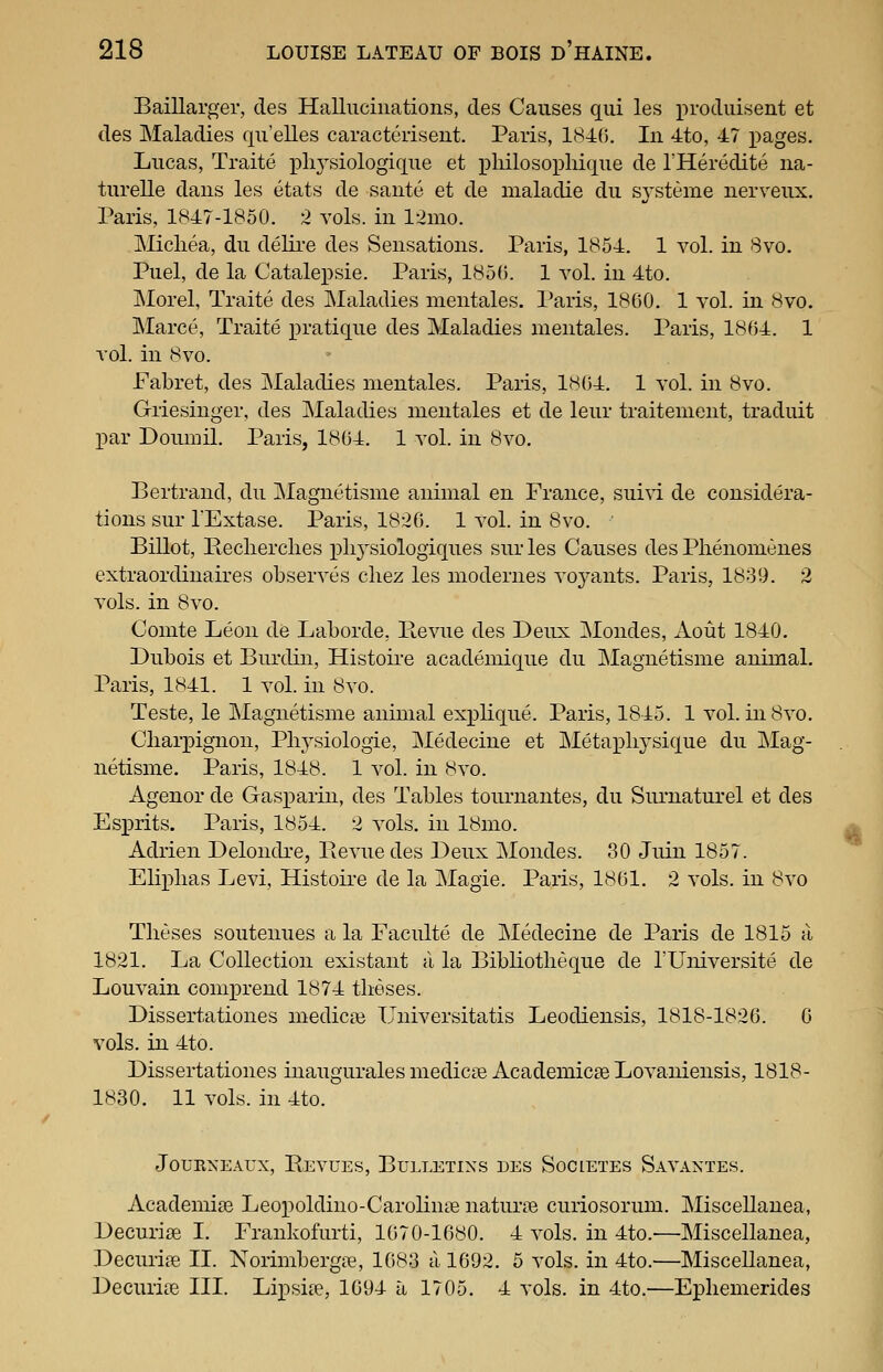 Baillarger, des Halliiciiiatioiis, des Causes qui les produisent et des Maladies qu'elles caracterisent. Paris, 1846. In 4to, 47 x^ages. Lucas, Traite pliysiologique et x^liilosophique de THeredite iia- turelle dans les etats de sante et de maladie du sjsteme nerveux. Paris, 1847-1850. 2 vols, in 12ino. Micliea, du deHi-e des Sensations. Paris, 1854. 1 vol. in 8vo. Puel, de la Catalepsie. Paris, 1850. 1 vol. in 4to. Morel, Traite des Maladies mentales. Paris, 1860. 1 vol. in 8vo. Marce, Traite pratique des Maladies mentales. Paris, 1864. 1 vol. in 8vo. Fabret, des Maladies mentales. Paris, 1864. 1 vol. in 8vo. Giiesinger, des Maladies mentales et de leur traitement, traduit par Doumil. Paris, 1864. 1 vol. in 8vo. Bertrand, du Magnetisme animal en France, sui\i de considera- tions sur TExtase. Paris, 1826. 1 vol. in 8vo. Billot, Eeclierclies plij-^siologiques sur les Causes des Phenomenes extraordinaires observes cliez les modernes voj^ants. Paris, 1839. 2 vols, in 8vo. Comte Leon de Laborde, Revue des Deux Mondes, Aout 1840. Dubois et Burdin, Histoire academique du IMagnetisme animal. Paris, 1841. 1 vol. in 8vo. Teste, le Magnetisme animal explique. Paris, 1845. 1 vol. in8vo. Cliarpignon, Pliysiologie, Medecine et Metax^liysique du Mag- netisme. Paris, 1848. 1 vol. in 8vo. Agenor de Gasparin, des Tables tournantes, du Surnaturel et des Es^Drits. Paris, 1854. 2 vols, in 18mo. ^ Adrien Delondre, Pievue des Deux Mondes. 30 Juin 1857. Eliplias Levi, Histoire de la Magie. Paris, 1861. 2 vols, in 8vo Theses soutenues a la Faculte de Medecine de Paris de 1815 a 1821. La Collection existant cl la Bibliotlieque de I'Universite de Louvain comprend 1874 tlieses. Dissertationes medical Universitatis Leodiensis, 1818-1826. 0 vols, in 4to. Dissertationes inaugurales medicae Academicse Lovaniensis, 1818- 1830. 11 vols, in 4to. JOUEXEAUX, BeVUES, BULLETINS DES SoClETES SaVAXTES. Academise Leopoldino-Carolinse naturae curiosorum. Miscellanea, Decurise I. Frankofurti, 1670-1680. 4 vols, in 4to.'—Miscellanea, Decurise II. Norimbergie, 1683 a 1692. 5 vols, in 4to.—Miscellanea, Decurice III. Lipsiie, 1694 a 1705. 4 vols, in 4to.—Epliemerides