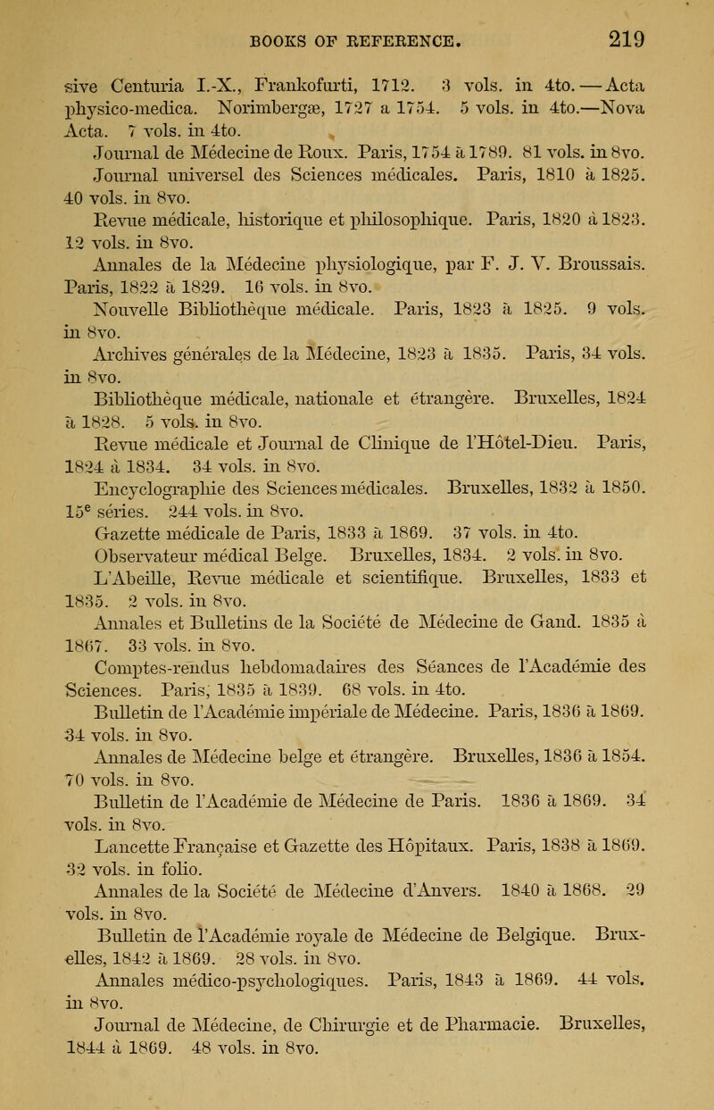 sive Centuria I.-X., Franliofurti, 1712. 3 vols, in 4to.—Acta X)liysico-medica. Norimbergse, 1727 a 1754. 5 vols, in 4to.—Nova Acta. 7 vols, in 4to. Journal cle Medecine de Ronx. Paris, 1754 a 17<S9. yl vols, in 8vo. Journal universel des Sciences medicales. Paris, 1810 a 1825. 40 vols, in 8vo. Revue medicale, liistorique et pliilosopliique. Paris, 1820 a 1823. 12 vols, in 8vo. Annales de la Medecine x)li3^siologique, par F. J. V. Broussais. Paris, 1822 a 1829. 16 vols, in 8vo. Nouvelle Bibliotlieque medicale. Paris, 1828 a 1825. 9 vols, in 8vo. Archives generales de la Medecine, 1823 a 1835. Paris, 34 vols. in 8vo. Bibliotlieque medicale, nationale et etrangere. Bruxelles, 1824 a 1828. 5 vols, in 8vo. Bevue medicale et Journal de Clinique de I'Hotel-Dieu. Paris, 1824 a 1834. 34 vols, in 8vo. Encyclograpliie des Sciences medicales. Bruxelles, 1832 a 1850. 15® series. 244 vols, in 8vo. Gazette medicale de Paris, 1833 a 1869. 37 vols, in 4to. Observateur medical Beige. Bruxelles, 1834. 2 vols, in 8vo. L'Abeille, Re^^.^e medicale et scientifique. Bruxelles, 1833 et 1835. 2 vols, in 8vo. Annales et Bulletins de la Societe de Medecine de Gaud. 1835 a 1867. 33 vols, in 8vo. Comptes-rendus liebdomadaires des Seances de I'Academie des Sciences. Paris, 1835 a 1839. 68 vols, in 4to. Bulletin de rAcademie imperiale de Medecine. Paris, 1836 a 1869. 34 vols, in 8vo. Annales de Medecine beige et etrangere. Bruxelles, 1836 a 1854. 70 vols, in 8vo. Bulletin de I'Academie de Medecine de Paris. 1836 a 1869. 34 vols, in 8vo. Lancette Francaise et Gazette des Hopitaux. Paris, 1838 a 1869. 32 vols, in folio. Annales de la Societe de Medecine d'Anvers. 1840 a 1868. 29 vols, in 8vo. Bulletin de I'Academie royale de Medecine de Belgique. Brux- elles, 1842 a 1869. 28 vols, in 8vo. Annales medico-psycliologiques. Paris, 1843 a 1869. 44 vols, in 8vo. Joui-nal de ]\Iedecine, de Chirurgie et de Pliarmacie. Bruxelles, 1844 a 1869. 48 vols, in 8vo.