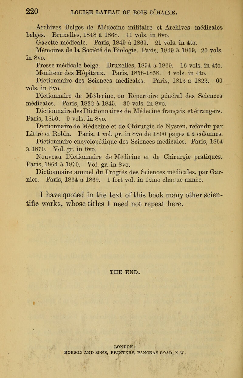 Archives Beiges de Medecine militaire et Arcliives medicales beiges. Bnixelles, 1848 a 1868. 41 vols, in 8vo. Gazette medicale. Paris, 1849 a 1869. 21 vols, in 4to. Memoires de la Societe de Biologie. Paris, 1849 a 1869. 20 vols, in 8vo. Presse medicale beige. Bruxelles, 1854 a 1869. 16 vols, in 4to. Moniteur des Hopitaux. Paris, 1856-1858. 4 vols, in 4to. Dictionnaire des Sciences medicales. Paris, 1812 a 1822. 60 vols, in 8vo. Dictionnaire de Medecine, ou Repertoire general des Sciences medicales. Paris, 1832 a 1845. 30 vols, in 8vo. Dictionnaire des Dictiounaires de Medecine francais et etrangers. Paris, 1850. 9 vols, in 8vo. Dictionnaire de Medecine et de Cliirurgie de Nysten, refondu par Littre et Bobin. Paris, 1 vol. gr. in 8vo de 1800 pages a 2 colonnes, Dictionnaire encyclopedique des Sciences medicales. Paris, 1864 a 1870. Vol. gT. in 8vo. Nouvean Dictionnaire de Medicine et de Cliirurgie pratiques. Paris, 1864 a 1870. Vol. gr. in 8vo. Dictionnaire annuel du Progres des Sciences medicales, par Gar- nier. Paris, 1864 a 1869. 1 fort vol. in 12mo chaque annee. I have quoted in the text of this book many other scien- tific works, whose titles I need not repeat here. THE END. LONDON: BOBSON AND SONS, PR^NTERF, PANCRAS ROAD, N.W.