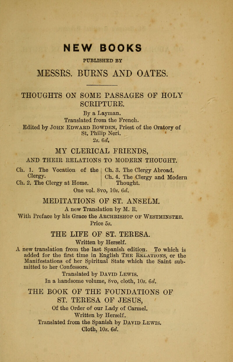 NEW BOOKS PUBLISHED BY MESSRS. BURNS AND GATES. THOUGHTS ON SOME PASSAGES OF HOLY SCRIPTUEE. By a Layman. Translated from the French. Edited by John Edward Bowden, Priest of the Oratory of St. Philip Neri. • 2s. Qd, MY CLEEICAL FRIENDS, AND THEIE EELATIONS TO MODEKN THOUaST. Ch. 1. The Vocation of the Clergy. Ch. 2. The Clergy at Home. Ch. 3. The Clergy Abroad. Ch. 4. The Clergy and Modern Thought. One vol. 8vo, 10s. 6d. MEDITATIONS OF ST. ANSELM. A new Translation by M. E. With Preface by his Grace the Archbishop of Westminster. Price OS. THE LIFE OF ST. TERESA. Written by Herself. A new translation from the last Spanish edition. To which is added for the first time in English The Eelations, or the Manifestations of her Spiritual State which the Saint sub- mitted to her Confessors. Translated by David Lewis. In a handsome volume, 8vo, cloth, 10^. Qd. THE BOOK OF THE FOUNDATIONS OF ST. TERESA OF JESUS, Of the Order of our Lady of Carmel. Written by Herself. Translated fi*om the Spanish by David Lewis. Cloth, lOs. 6d.