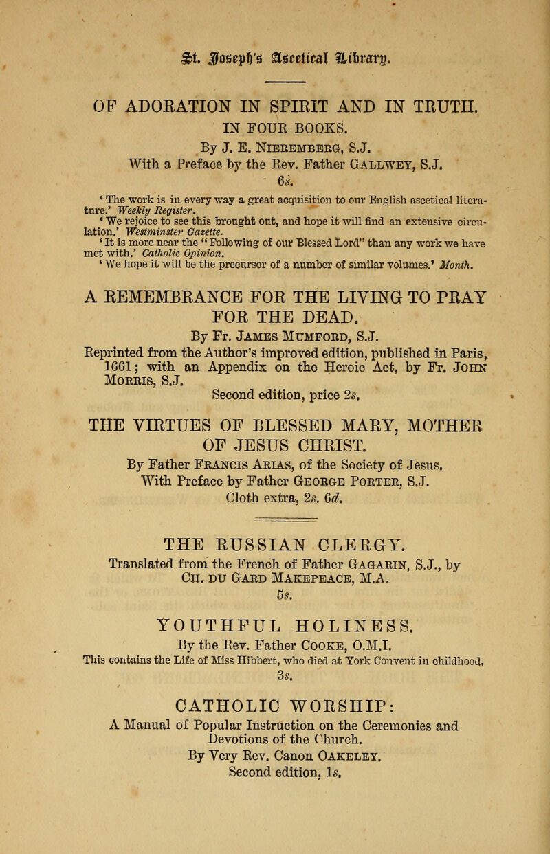 ^t. Ijfoseyl&'s Uutiml Hiirarg. OF ADOEATION IN SPIRIT AND IN TRUTH. IN FOUR BOOKS. By J. E. NiEREMBERG, S.J. With a Preface by the Eev. Father Gallwey, S.J. ^ 6s. ' The work is in every way a great acquisition to our English ascetical litera- ture.' Weekly Register. ' We rejoice to see this brought out, and hope it will find an extensive circu- lation.' Westminster Gazette. ' It is more near the  Following of our Blessed Lord than any work we have met with,' Catholic Opinion, ' We hope it will be the precursor of a number of similar volumes.' Month. A REMEMBRANCE FOR THE LIVING TO PRAY FOR THE DEAD. By Fr. James Mumford, S.J. Eeprinted from the Author's improved edition, published in Paris, 1661; with an Appendix on the Heroic Act, by Fr. John Morris, S.J. Second edition, price 2s, THE VIRTUES OF BLESSED MARY, MOTHER OP JESUS CHRIST. By Father Francis Arias, of the Society of Jesus. With Preface by Father George Porter, S.J. Cloth extra, 2^. Qd. THE RUSSIAN CLEROY. Translated from the French of Father Gagarin, S.J., by Ch. du Gard Makepeace, M.A. YOUTHFUL HOLINESS. By the Eev. Father Cooke, O.M.I. This contains the Life of Miss Hibbert, who died at York Convent in childhood. 35. CATHOLIC WORSHIP: A Manual of Popular Instruction on the Ceremonies and Devotions of the Church. By Very Eev. Canon Oakeley. Second edition, Is,