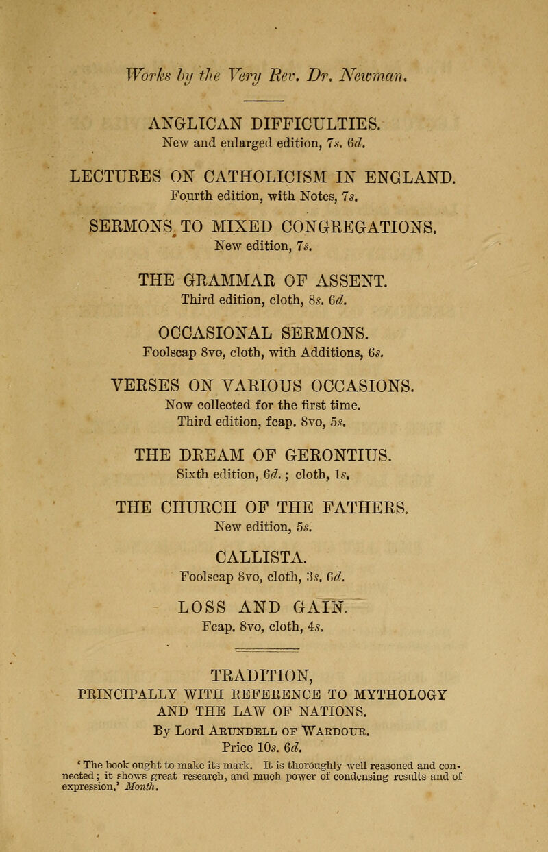 Works hy the Very Rev, Dr, Neioman, ANGLICAN DIFFICULTIES. New and enlarged edition, 7^. M. LECTURES ON CATHOLICISM IN ENGLAND. Fourth edition, witli Notes, 75. SERMONS^ TO MIXED CONGREGATIONS. New edition, Is. THE GRAMMAR OF ASSENT. Third edition, cloth, ^s. Qd. OCCASIONAL SERMONS. Foolscap 8vG, cloth, with Additions, 6^. VERSES ON VARIOUS OCCASIONS. Now collected for the first time. Third edition, fcap. 8vo, 5s. THE DREAM OF GERONTIUS. Sixth edition, Qd.; cloth, 1.?. THE CHURCH OF THE FATHERS, New edition, Zs. CALLISTA. Foolscap 8vo, cloth, 3.?. Q,d. LOSS AND GAIN. Fcap. Svo, cloth, 4^. TRADITION, PRINCIPALLY WITH EEFEEENCE TO MYTHOLOaY AND THE LAW OF NATIONS. By Lord Aeundell of Wardoue. Price IQs. 6d. ' The book ought to make its mark. It is thoroughly well reasoned and con- nected ; it shows great research, and much power of condensing results and of expression.' Month.