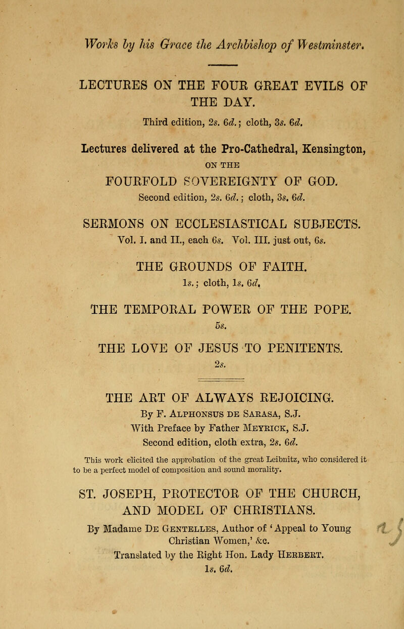 Wo7'h by his Grace the Archbishop of Westmhister* LECTUEES ON THE FOUR GHEAT EVILS OF THE DAY. Third edition, 2s. 6d.; cloth, 35. 6d. Lectures delivered at the Pro-Cathedral, Kensington, ON THE FOURFOLD SOVEREIGNTY OF GOD. Second edition, 2s. 6d.; cloth, 3s, 6d. SERMONS ON ECCLESIASTICAL SUBJECTS. Vol. I. and II., each 6s. Vol. III. just out, 6s. THE GROUNDS OF FAITH. Is.; cloth, Is, 6d, THE TEMPORAL POWER OF THE POPE. 5s. THE LOVE OF JESUS TO PENITENTS. 2s. THE ART OF ALWAYS REJOICING. By F. Alphonsus de Saeasa, S.J. With Preface by Father Meyeick, S.J. Second edition, cloth extra, 2s. 6d. This work elicited the approbation of the great Leibnitz, who considered it to be a perfect model of composition and sound morality. ST. JOSEPH, PROTECTOR OF THE CHURCH, AND MODEL OF CHRISTIANS. By Madame De Gentelles, Author of ' Appeal to Young ff^ I Christian Women,' &c. ^ Translated by the Eight Hon. Lady Heebeet. Is, 6d.