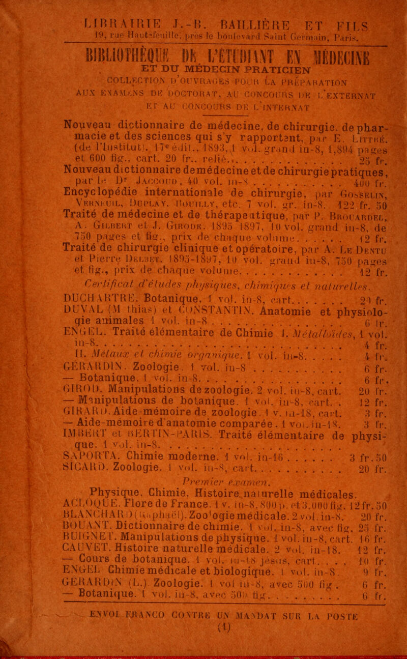 1*9, rue Hnutafeuillo; près In bô j„, Paris. BIBIJOTHEQUii M I/ÉTÏI»!\\T M MÉDECIN ET DU MÉDECIN PRATICIEN - d'ouvrage a préparation AUX K\A\I.-.NS DE DOCTORAT, Al - |,K i/eXTERNAT ET ' Nouveau dictionnaire de médecine, de chirurgie, de phar- macie et des sciences qui s'y rapport3nt, par K. Litthé. (de l'iustitut). I7eédit., 1893,A Vol. grand in-8, 1,894 i>. et 600 frg., cart. 20 fr.. relié... . 25 fr. Nouveau dictionnaire demédecine et de chirurgie pratiques* par le Dr Jaocoud, 40 v<>|. m-s . 4U(, r,.# Encyclopédie internationale de chirurgie, par Gos'selw, Veknkuil, Doplày, Houïlly, etc. 7 vol. gr. in-8. 122 fr. 50 Traité de médecine et de thérapeutique, par P. Brouardel, A. Gilbert et J. Girodk. 1895 1897, 10 vol. grand in-8, de 7.:H) pages et tiu., prix de chaque volume . |2 f,-. Traité de chirurgie clinique et opératoire, par A. Le Dentu et Pierre Delbet. 1895-1897, 10 vol. grand in-8, 750 pa et Hg., prix de chaque volume 12 fr. Certificat d'études physiques, chimiques et nature II DUCHARTRE. Botanique, 1 vol. in-8, cart . . \ fr DU VAL (M ihias) et CONSTANTIN. Anatomie et physiolo- gie animales 1 vol. in-8 q \r ENGEL. Traité élémentaire de Chimie \. toétaÙ vol il18 '. fr. II. métaux et chim [que. I vol. in-8 . 4 fr GÉRARD1N-. Zoologie. 1 vol. iu-8 ' '. ' <; fr! — Botanique. 1 vol. in-8 B fr. GIROl). Manipulations de zoologie. 2 vol. in-8. cart! 20 fr. — Manipulations de botanique. I vol. in-8, r'art. . 12 fr. GIRAKi). Aide-mémoire de zoologie. I v ,,t. 3 fr. — Aide-mémoire danatomie comparée. 1 voin-is. s fr IMBEliT et HERTIN-PARIS. Traité élémentaire de physi- que. 1 vol. in-8 SAPORTA. Chimie moderne. 1 vol. in-K; 3 fr.50 SlCAlli). Zoologie, i vol. in-8, cart 20 ïv. Prerrfie n. Physique, Chimie, Histoire naturelle médicales. ACLOQUE. Flore de France, i v. in-S.S00p. eU.OttOng. I2fr.50 HLAN(;ilAIl!)(iv;1pli,H;!).Zoo,ogiemédicale. 2 vol. in-8. 20 fr. BOl ANT. Dictionnaire de chimie, l vul« in-8, avec fig, 2:; fr. BUiGNE T. Manipulations de physique. 1 vol. in-S. cart. 16 fr. GAUVET. Histoire naturelle médicale. 2 vol. in-18. 12 ïv. — Cours de botanique. 1 vol. mj-18 il. ... lu fr. ENGEL Chimie médicale et biologique. I vol. in-8, 9 fr. GERARDcN (L.). Zoologie. I vol iù-8, avec 500 ûg . ('» ïv. — Botanique. L vol. in-8. av. ..... 6 fr. E3.V0I FRANCO CONTRE L.\ MANDAT SUR LA POSTE