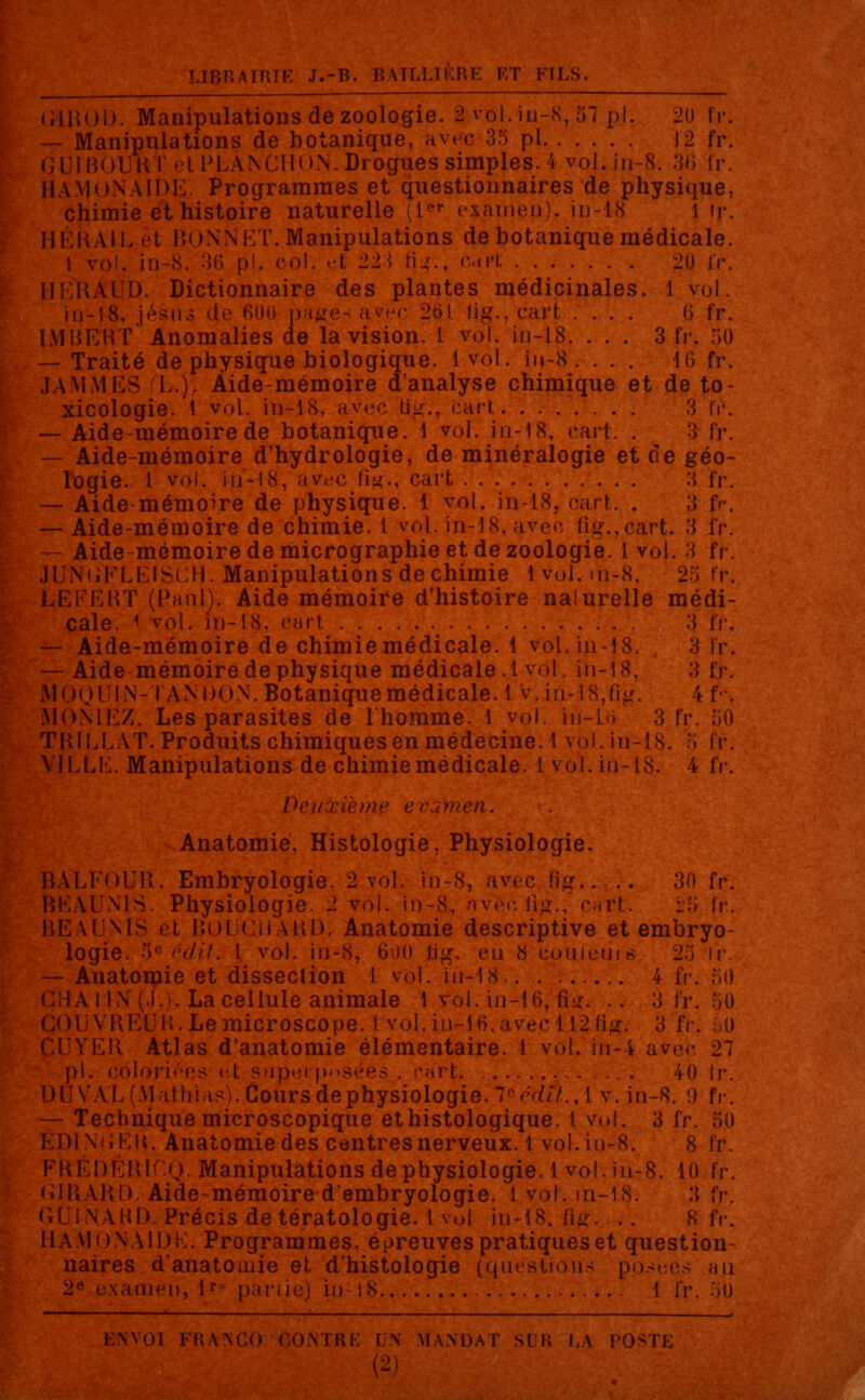 (UROO. Manipulations de zoologie. 2 vol. iu-S, 57 pi. 20 fr. — Manipulations de botanique, avec 35 pi 12 fr. GUIBOURT elPLANCIloN.Drogu.es simples. 4 vol. in-8. 36 fr. HA.MoNAIDE. Programmes et questionnaires de physique, chimie et histoire naturelle (lr examen), in-18 1 ir. HÉRAIL et BONNET. Manipulations de botanique médicale. I vol. in-8. 36 pi. col. et 22i tu.. Cart 20 l'r. HERAUD. Dictionnaire des plantes médicinales. 1 vol. iu-18, Jésus de 600 pages avec 261 lig., cart .... G fr. IMRERT Anomalies de la vision. 1 vol. in-18. . . . 3 fr. 50 — Traité de physique biologique. 1vol. in-S . . . . 16 fr. J A MAILS L.). Àide-mémoire d'analyse chimique et de to- xicologie. 1 vol. in-18, avec b^., cart 3 fr*. — Aide-mémoire de botanique. 1 vol. in-18, rart. . 3 U\ — Aide-mémoire d'hydrologie, de minéralogie et de géo- logie. 1 vol. in-18, avec lii<., cart 3 fr. — Aide-mémoire de physique. 1 vol. in-18, cart. . 3 fr. — Aide-mémoire de chimie. 1 vol. in-18, avec fig.,cart. 3 fr. — Aide-mémoire de micrographie et de zoologie. 1 vol. 3 fr. JUNOFLEISCH. Manipulations de chimie ivol.m-8, 2r; fr. LEFERT (PmiiI). Aide mémoire d'histoire naturelle médi- cale. \ vol. in-18, cart 3 IV. — Aide-mémoire de chimie médicale, i vol. in-18. 3 IV. — Aide mémoire de physique médicale.! vol. in-18, 3 fr. MÔQl'IN-TANDON.Botaniquemédicale. 1 v.in-!8,fi#. 4 f•. MONIEZ. Les parasites de l'homme. 1 vol. in-lo 3 fr TRILL AT. Produits chimiques en médecine. 1 vol. in-18. ;i fr. VILLE. Manipulations de chimie médicale. 1vol. in-18. 4 fr. Deuxième examen. Anatomie, Histologie, Physiologie. BALFOUR. Embryologie. 2 vol. in-8, avec fig 30 fr. BEAUN1S. Physiologie. 2 vol. in-8, nv£c,%., cart. :.r; fr. BEAUNÏS et BOUCHARD. Anatomie descriptive et embryo- logie. ')e'■'<//'/. I vol. in-8, 600 bg. en 8 couleurs 23 ir. — Anatomie et dissection 1 vol. in-18 4 fr. 50 La cellule animale 1 vol. in-16, Tilt. .. 3 fr. 50 VRLUH.Lemicroscope. 1 vol. in-16,avec 112 S#. 3 1 CUVER Atlas d'anatomie élémentaire. 1 vol. in-4 avec 27 pi. coloriées et superposées . CH'rfc. . 40 ir. DU VAL (M ai ni as). Cours de physiologie.\1G e'tfîî.,lv. in-8. 9 fr. — Technique microscopique ethistologique. I vol. 3 fr. 50 EDI N'iiKR. Anatomie des centres nerveux. 1 vol. in-8. 8 fr. FRÉDÉR1CQ. Manipulations de physiologie. 1 vol. in-8. 10 fr. (iIRARD. Aide-mémoire d'embryologie. 1 vol. in-18. 3 ïr. GUINARD. Précis de tératologie. 1 vol in-18. fi£ ...,•'. 8 fr. HA.MONAIDK. Programmes, épreuves pratiques et question- naires d'anatomie et d'histologie (questions posées an 2,; examen, .*« partie) in-18 1 ïv. 5b