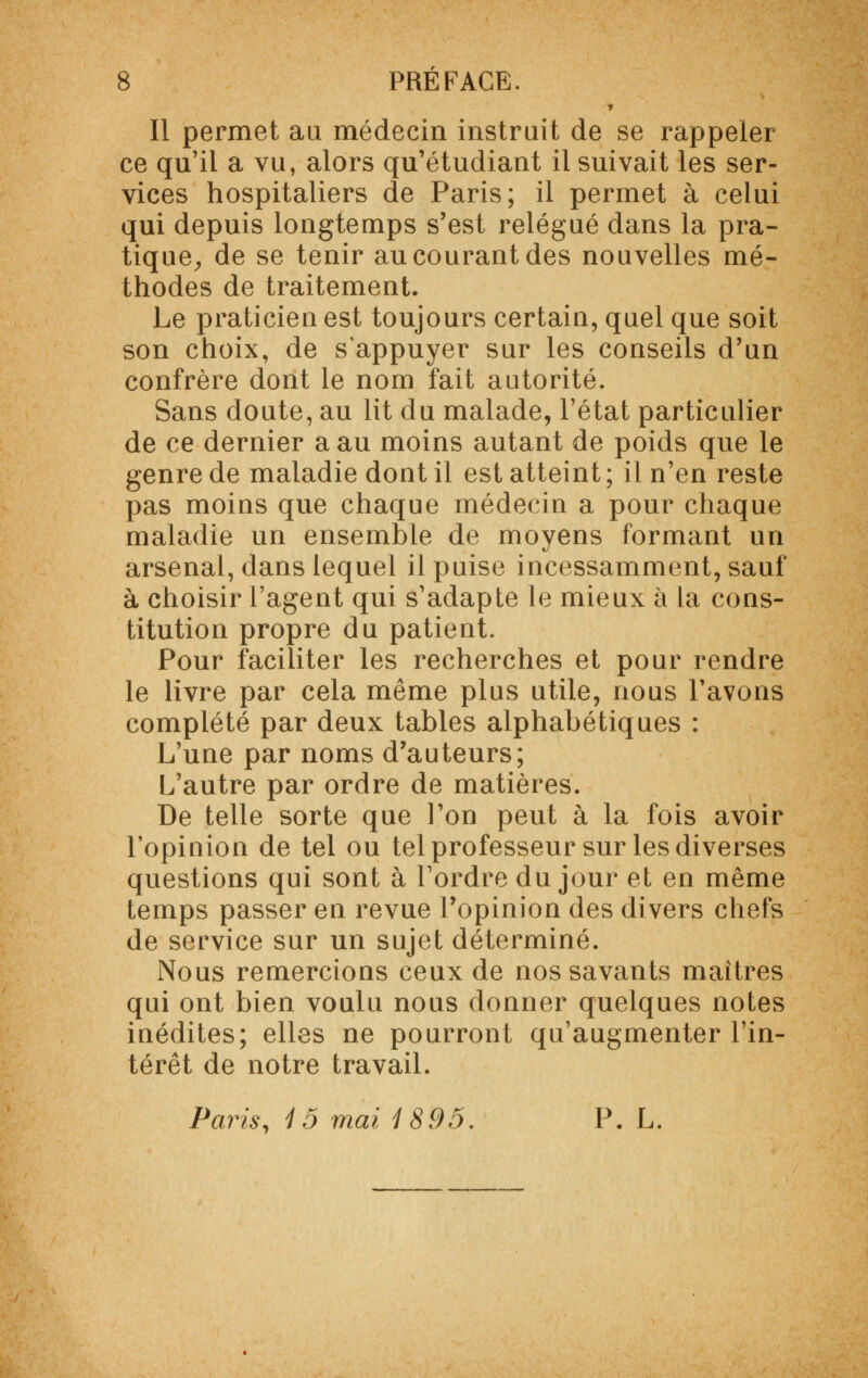 Il permet au médecin instruit de se rappeler ce qu'il a vu, alors qu'étudiant il suivait les ser- vices hospitaliers de Paris; il permet à celui qui depuis longtemps s'est relégué dans la pra- tique, de se tenir au courant des nouvelles mé- thodes de traitement. Le praticien est toujours certain, quel que soit son choix, de s'appuyer sur les conseils d'un confrère dont le nom fait autorité. Sans doute, au lit du malade, l'état particulier de ce dernier a au moins autant de poids que le genre de maladie dont il est atteint; il n'en reste pas moins que chaque médecin a pour chaque maladie un ensemble de moyens formant un arsenal, dans lequel il puise incessamment, sauf à choisir l'agent qui s'adapte le mieux à la cons- titution propre du patient. Pour faciliter les recherches et pour rendre le livre par cela même plus utile, nous l'avons complété par deux tables alphabétiques : L'une par noms d'auteurs; L'autre par ordre de matières. De telle sorte que l'on peut à la fois avoir l'opinion de tel ou tel professeur sur les diverses questions qui sont à l'ordre du jour et en même temps passer en revue l'opinion des divers chefs de service sur un sujet déterminé. Nous remercions ceux de nos savants maîtres qui ont bien voulu nous donner quelques notes inédites; elles ne pourront qu'augmenter l'in- térêt de notre travail. Paris, 15 mai i 895. P. L.