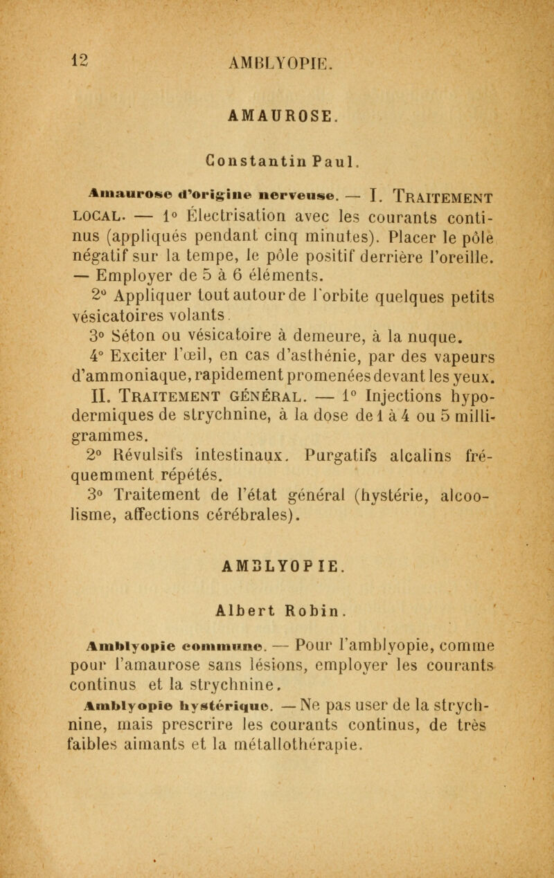 AMAUROSE. Constantin Paul. Amaurose d'origine nerveuse. — I. TRAITEMENT local. — 1° Électrisation avec les courants conti- nus (appliqués pendant cinq minutes). Placer le pôle négatif sur la tempe, le pôle positif derrière l'oreille. — Employer de 5 à 6 éléments. 2° Appliquer tout autour de l'orbite quelques petits vésicatoires volants 3° Séton ou vésicatoire à demeure, à la nuque. 4° Exciter l'œil, en cas d'asthénie, par des vapeurs d'ammoniaque, rapidement promenées devant les yeux. IL Traitement général. — 1° Injections hypo- dermiques de strychnine, à la dose de 1 à 4 ou 5 milli- grammes. 2° Révulsifs intestinaux. Purgatifs alcalins fré- quemment répétés. 3° Traitement de l'état général (hystérie, alcoo- lisme, affections cérébrales). AM3LY0PIE. Albert Robin. Ambiyopie commune. — Pour l'amblyopie, comme pour l'amaurose sans lésions, employer les courants continus et la strychnine. Ambiyopie hystérique. — Ne pas user de la strych- nine, mais prescrire les courants continus, de très faibles aimants et la métallothérapie.