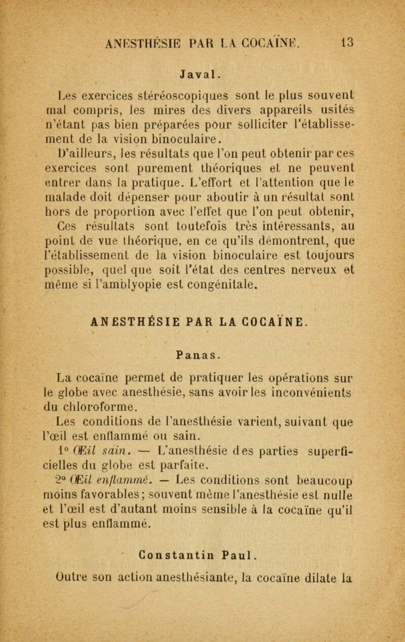 Javal. Les exercices stéréoscopiques sont le plus souvent mal compris, les mires des divers appareils usités n'étant pas bien préparées pour solliciter l'établisse- ment de la vision binoculaire. D'ailleurs, les résultats que l'on peut obtenir par ces exercices sont purement théoriques et ne peuvent entrer dans la pratique. L'effort et l'attention que le malade doit dépenser pour aboutir à un résultat sont hors de proportion avec l'elfet que l'on peut obtenir, Ces résultats sont toutefois très intéressants, au point de vue théorique, en ce qu'ils démontrent, que l'établissement de la vision binoculaire est toujours possible, quel que soit l'état des centres nerveux et même si l'amblyopie est congénitale. ANESTHÉSIE PAR LA COCAÏNE. Panas. La cocaïne permet de pratiquer les opérations sur le globe avec anesthésie, sans avoir les inconvénients du chloroforme. Les conditions de l'anesthésie varient, suivant que l'œil est enflammé ou sain. 1° Œil sain, — L'anesthésie des parties superfi- cielles du globe est parfaite. 2° Œil enflammé. — Les conditions sont beaucoup moins favorables; souvent même l'anesthésie est nulle et l'œil est d'autant moins sensible à la cocaïne qu'il est plus enflammé. Constantin Paul. Outre son action anesthésiante, la cocaïne dilate la